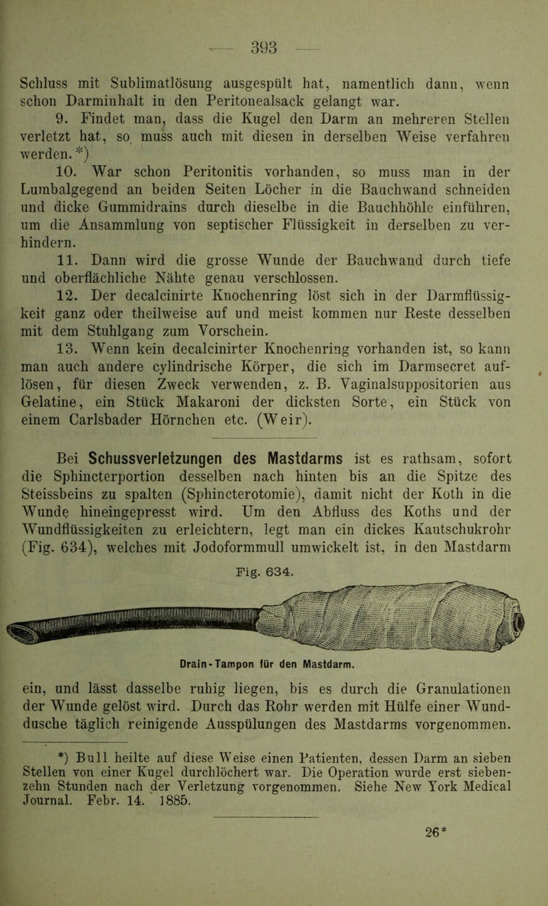 Schluss mit Sublimatlösung ausgespült hat, namentlich dann, wenn schon Darminhalt in den Peritonealsack gelangt war. 9. Findet man, dass die Kugel den Darm an mehreren Stellen verletzt hat, so. muss auch mit diesen in derselben Weise verfahren werden. *) 10. War schon Peritonitis vorhanden, so muss man in der Lumbalgegend an beiden Seiten Löcher in die Bauchwand schneiden und dicke Gummidrains durch dieselbe in die Bauchhöhle einführen, um die Ansammlung von septischer Flüssigkeit in derselben zu ver- hindern. 11. Dann wird die grosse Wunde der Bauch wand durch tiefe und oberflächliche Nähte genau verschlossen. 12. Der decalcinirte Knochenring löst sich in der Darmflüssig- keit ganz oder theilweise auf und meist kommen nur Reste desselben mit dem Stuhlgang zum Vorschein. 13. Wenn kein decalcinirter Knochenring vorhanden ist, so kann man auch andere cylindrische Körper, die sich im Darmsecret auf- lösen, für diesen Zweck verwenden, z. B. Vaginalsuppositorien aus Gelatine, ein Stück Makaroni der dicksten Sorte, ein Stück von einem Carlsbader Hörnchen etc. (Weir). Bei Schussverletzungen des Mastdarms ist es rathsam, sofort die Sphincterportion desselben nach hinten bis an die Spitze des Steissbeins zu spalten (Sphincterotomie), damit nicht der Koth in die Wunde hineingepresst wird. Um den Abfluss des Koths und der Wundflüssigkeiten zu erleichtern, legt man ein dickes Kautschukrohr (Fig. 634), welches mit Jodoformmull umwickelt ist, in den Mastdarm Drain-Tampon für den Mastdarm. ein, und lässt dasselbe ruhig liegen, bis es durch die Granulationen der Wunde gelöst wird. Durch das Rohr werden mit Hülfe einer Wund- dusche täglich reinigende Ausspülungen des Mastdarms vorgenommen. *) Bull heilte auf diese Weise einen Patienten, dessen Darm an sieben Stellen von einer Kugel durchlöchert war. Die Operation wurde erst sieben- zehn Stunden nach der Verletzung vorgenommen. Siehe New York Medical Journal. Febr. 14. 1885. 26