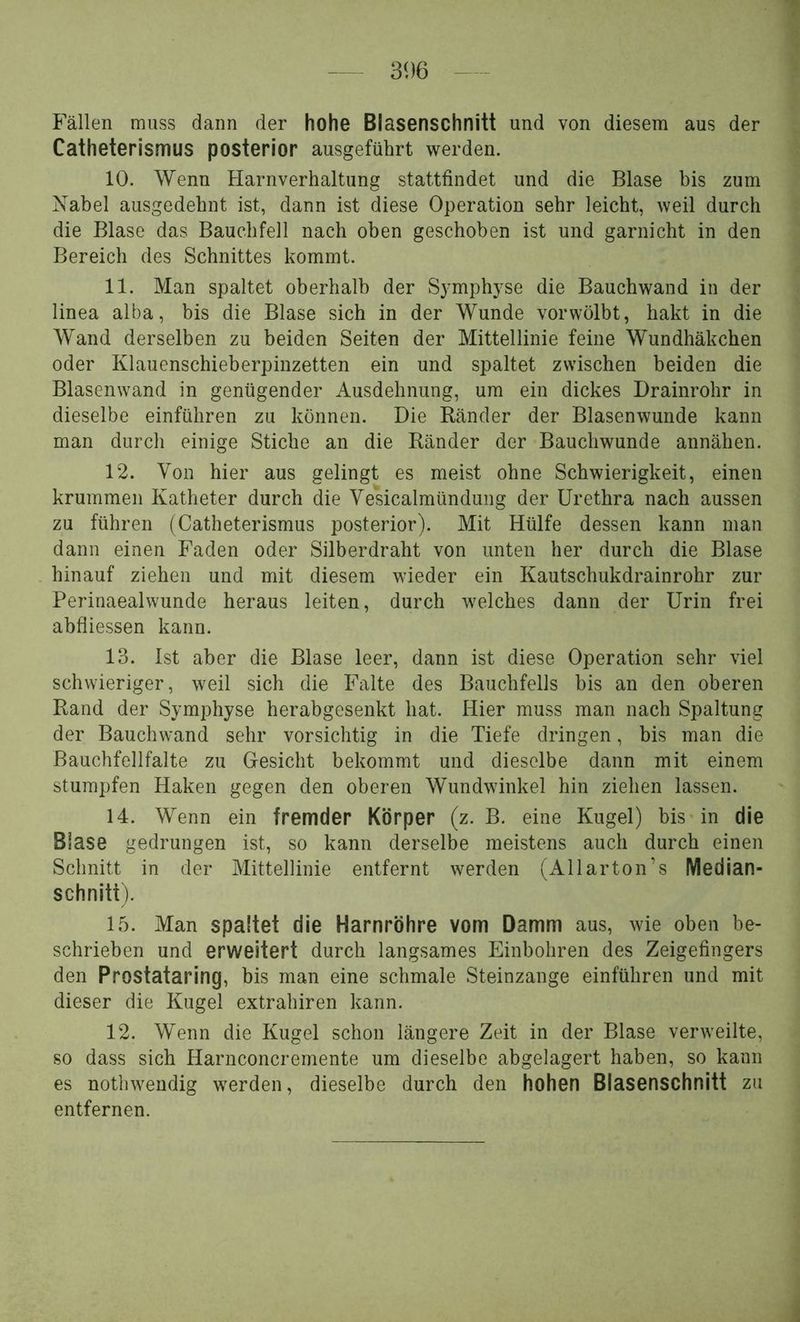 Fällen muss dann der hohe Blasenschnitt und von diesem aus der Catheterismus posterior ausgeführt werden. 10. Wenn Harnverhaltung stattfindet und die Blase bis zum Nabel ausgedehnt ist, dann ist diese Operation sehr leicht, weil durch die Blase das Bauchfell nach oben geschoben ist und garnicht in den Bereich des Schnittes kommt. 11. Man spaltet oberhalb der S}'mphyse die Bauchwand in der linea alba, bis die Blase sich in der Wunde vorwölbt, hakt in die Wand derselben zu beiden Seiten der Mittellinie feine Wundhäkchen oder Klauenschieberpinzetten ein und spaltet zwischen beiden die Blasenwand in genügender Ausdehnung, um ein dickes Drainrohr in dieselbe einführen zu können. Die Ränder der Blasenwunde kann man durch einige Stiche an die Ränder der Bauchwunde annähen. 12. Von hier aus gelingt es meist ohne Schwierigkeit, einen krummen Katheter durch die Vesicalmündung der Urethra nach aussen zu führen (Catheterismus posterior). Mit Hülfe dessen kann man dann einen Faden oder Silberdraht von unten her durch die Blase hinauf ziehen und mit diesem wieder ein Kautschukdrainrohr zur Perinaealwunde heraus leiten, durch welches dann der Urin frei abfliessen kann. 13. Ist aber die Blase leer, dann ist diese Operation sehr viel schwieriger, weil sich die Falte des Bauchfells bis an den oberen Rand der Symphyse herabgesenkt hat. Hier muss man nach Spaltung der Bauchwand sehr vorsichtig in die Tiefe dringen, bis man die Bauchfellfalte zu Gesicht bekommt und dieselbe dann mit einem stumpfen Haken gegen den oberen Wundwinkel hin ziehen lassen. 14. Wenn ein fremder Körper (z. B. eine Kugel) bisAn die Blase gedrungen ist, so kann derselbe meistens auch durch einen Schnitt in der Mittellinie entfernt werden (All arton’s Median- schniti). 15. Man spaltet die Harnröhre vom Damm aus, wie oben be- schrieben und erweitert durch langsames Einbohren des Zeigefingers den Prostataring, bis man eine schmale Steinzange einführen und mit dieser die Kugel extrahiren kann. 12. Wenn die Kugel schon längere Zeit in der Blase verweilte, so dass sich Harnconcremente um dieselbe abgelagert haben, so kann es nothwendig werden, dieselbe durch den hohen Blasenschnitt zu entfernen.