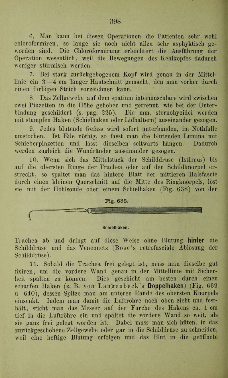 6. Man kann bei diesen Operationen die Patienten sehr wohl chloroformiren, so lange sie noch nicht allzu sehr asphjditisch ge- worden sind. Die Chloroformirung erleichtert die Ausführung der Operation wesentlich, weil die Bewegungen des Kehlkopfes dadurch weniger stürmisch werden. 7. Bei stark zurückgehogenem Kopf wird genau in der Mittel- linie ein 3—4 cm langer Hautschnitt gemacht, den man vorher durch einen farbigen Strich vorzeichnen kann. 8. Das Zellgewebe auf dem spatium intermusculare wdrd zwischen zwei Pinzetten in die Höhe gehoben und getrennt, wie bei der Unter- bindung geschildert (s. pag. 225). Die mm. sternohyoidei werden mit stumpfen Haken (Schieihaken oder Lidhaltern) auseinander gezogen. 9. Jedes blutende Oefäss wird sofort unterbunden, im Nothfalle umstochen. Ist Eile nöthig, so fasst man die blutenden Lumina mit Schieberpinzetten und lässt dieselben seitw'ärts hängen. Dadurch werden zugleich die Wundränder auseinander gezogen. 10. Wenn sich das Mittelstück der Schilddrüse (Isthmus) bis auf die obersten Ringe der Trachea oder auf den Schildknorpel er- streckt, so spaltet man das hintere Blatt der mittleren Halsfascie durch einen kleinen Querschnitt auf die Mitte des Ringknorpels, löst sie mit der Hohlsonde oder einem Schieihaken (Fig. 638) von der Trachea ab und dringt auf diese Weise ohne Blutung hinter die Schilddrüse und das Yenennetz (Bose’s retrofasciale Ablösung der Schilddrüse). 11. Sobald die Trachea frei gelegt ist, muss man dieselbe gut fixiren, um die vordere Wand genau in der Mittellinie mit Sicher- heit spalten zu können. Dies geschieht am besten durch einen scharfen Haken (z. B. von Langenbeck’s Doppelhaken) (Fig. 639 u. 640), dessen Spitze man am unteren Rande des obersten Knorpels einsenkt. Indem man damit die Luftröhre nach oben zieht und fest- hält, sticht man das Messer auf der Furche des Hakens ca. 1 cm tief in die Luftröhre ein und spaltet die vordere Wand so weit, als sie ganz frei gelegt worden ist. Dabei muss man sich hüten, in das zurückgeschobene Zellgewebe oder gar in die Schilddrüse zu schneiden, weil eine heftige Blutung erfolgen und das Blut in die geöffnete Fig. 638.