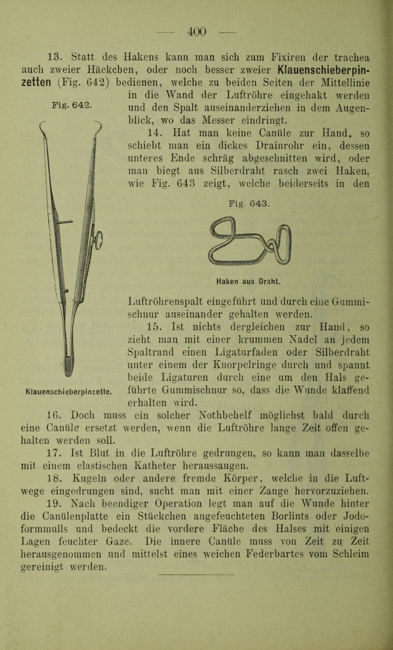Fig. 642. 13. Statt des Hakens kann man sich zum Fixiren der trachea auch zweier Häckchen, oder noch besser zweier Klauenschieberpin- zetten (^Fig. 642) bedienen, welche zu beiden Seiten der Mittellinie in die Wand der Luftröhre eingehakt werden und den Spalt auseinanderziehen in dem Augen- blick, wo das Messer eindringt. 14. Hat man keine Canüle zur Hand, so schiebt man ein dickes Drainrohr ein, dessen unteres Ende schräg abgeschnitten wird, oder man biegt aus Silberdraht rasch zwei Haken, wie Fig. 643 zeigt, welche beiderseits in den Fig. 643. Haken aus Draht. Luftröhrenspalt eingeführt und durch eine Griimmi- schnur auseinander gehalten werden. 15. Ist nichts dergleichen zur Hand, so zieht man mit einer krummen Nadel an jedem Spaltrand einen Ligaturfaden oder Silberdraht unter einem der Knorpelringe durch und spannt beide Ligaturen durch eine um den Hals ge- führte Gummischnur so, dass die Wunde klaffend erhalten wird. 16. Doch muss ein solcher Nothbehelf möglichst bald durch eine Canüle ersetzt werden, Avenn die Luftröhre lange Zeit offen ge- halten werden soll. 17. Ist Blut in die Luftröhre gedrungen, so kann man dasselbe mit einem elastischen Katheter heraussaugen. 18. Kugeln oder andere fremde Köi’per, welche in die Luft- wege eingedrungen sind, sucht man mit einer Zange hervorzuziehen. 19. Nach beendiger Operation legt man auf die Wunde hinter die Canülenplatte ein Stückchen angefeuchteten Borlints oder Jodo- formmulls und bedeckt die vordere Fläche des Halses mit einigen Lagen feuchter Gaze. Die innere Canüle muss von Zeit zu Zeit herausgenommen und mittelst eines weichen Federbartes vom Schleim gereinigt werden.