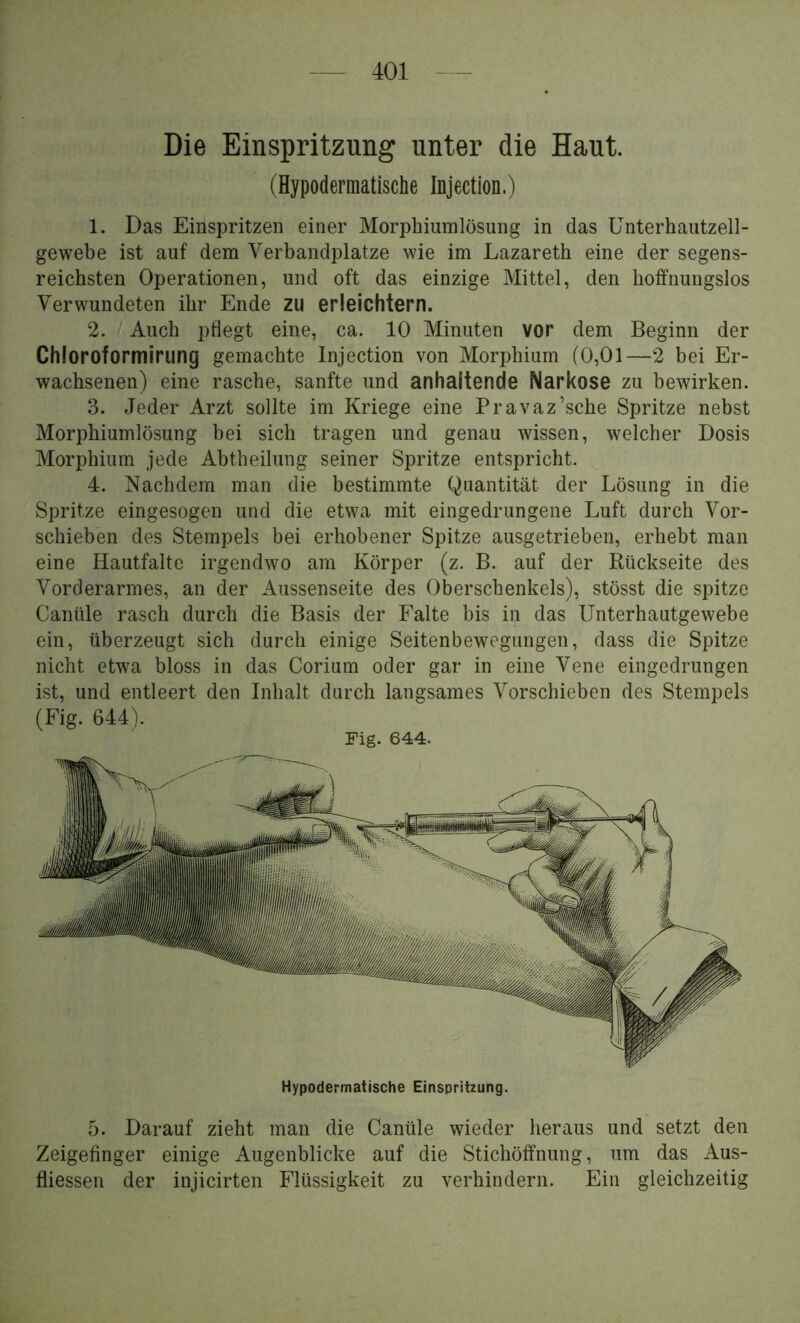 Die Einspritzung unter die Haut. (Hypodermatische Injection.) 1. Das Einspritzen einer Morphiumlösung in das Unterhautzell- gewebe ist auf dem Verbandplätze wie im Lazareth eine der segens- reichsten Operationen, und oft das einzige Mittel, den hoffnungslos Verwundeten ihr Ende zu erleichtern. 2. / Auch pflegt eine, ca. 10 Minuten vor dem Beginn der Chloroformirung gemachte Injection von Morphium (0,01—2 bei Er- wachsenen) eine rasche, sanfte und anhaltende Narkose zu bewirken. 3. Jeder Arzt sollte im Kriege eine Pravaz’sche Spritze nebst Morphiumlösung bei sich tragen und genau wissen, welcher Dosis Morphium jede Abtheilung seiner Spritze entspricht. 4. Nachdem man die bestimmte Quantität der Lösung in die Spritze eingesogen und die etwa mit eingedrungene Luft durch Vor- schieben des Stempels bei erhobener Spitze ausgetrieben, erhebt man eine Hautfaltc irgendwo am Körper (z. B. auf der Rückseite des Vorderarmes, an der Aussenseite des Oberschenkels), stösst die spitze Canüle rasch durch die Basis der Falte bis in das Unterhautgewebe ein, überzeugt sich durch einige Seitenbewegungen, dass die Spitze nicht etwa bloss in das Corium oder gar in eine Vene eingedrungen ist, und entleert den Inhalt durch langsames Vorschieben des Stempels (Fig. 644). Fig. 644. Hypodermatische Einspritzung. 5. Darauf zieht man die Canüle wieder heraus und setzt den Zeigefinger einige Augenblicke auf die Stichöffnung, um das Aus- fliessen der injicirten Flüssigkeit zu verhindern. Ein gleichzeitig