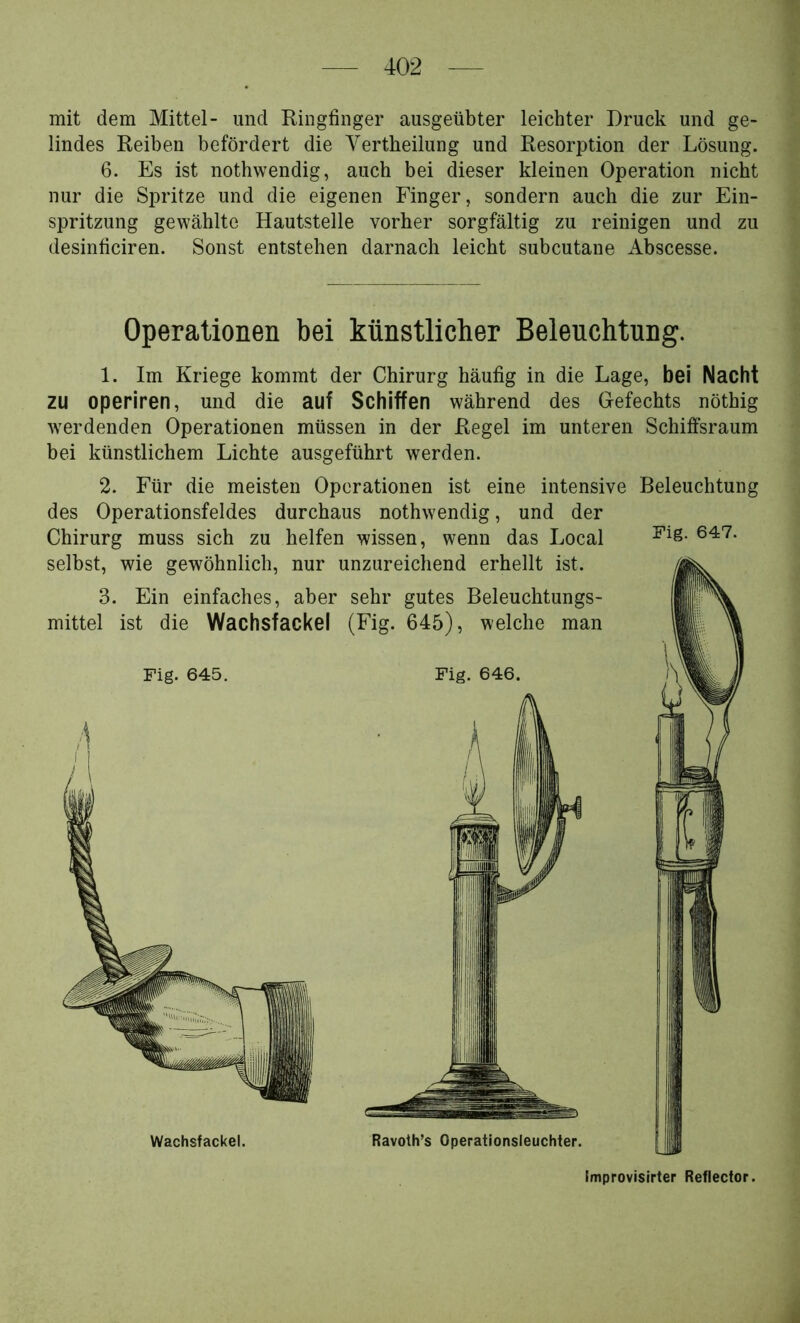 mit dem Mittel- und Ringfinger ausgeübter leichter Druck und ge- lindes Reiben befördert die Vertheilung und Resorption der Lösung. 6. Es ist nothwendig, auch bei dieser kleinen Operation nicht nur die Spritze und die eigenen Finger, sondern auch die zur Ein- spritzung gewählte Hautstelle vorher sorgfältig zu reinigen und zu desinficiren. Sonst entstehen darnach leicht subcutane Abscesse. Operationen bei künstlicher Beleuchtung. 1. Im Kriege kommt der Chirurg häufig in die Lage, bei Nacht zu operiren, und die auf Schiffen während des Gefechts nöthig werdenden Operationen müssen in der Regel im unteren Schiffsraum bei künstlichem Lichte ausgeführt werden. 2. Für die meisten Operationen ist eine intensive Beleuchtung des Operationsfeldes durchaus nothwendig, und der Chirurg muss sich zu helfen wissen, wenn das Local Wachsfackel. Ravoth’s Operationsleuchter. Improvisirter Reflector.
