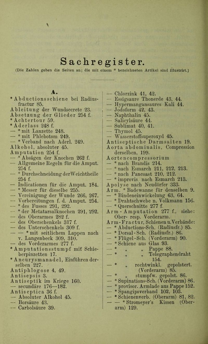 Sachregister. (Die Zahlen gehen die Seiten an; die mit einem * bezeichneten Artikel sind illustrirt.) A. * Abductionsschiene bei Eadius- fractur 85. Ableitung der Wundsecrete 23. Absetzung der Glieder 254 f. * Achtertour 59. * Aderlass 248 f. — * mit Lanzette 248. — * mit Phlebotom 249. — * Verband nach Aderl. 249. Alkohol, absoluter 45. Amputation 254 f. — * Absagen der Knochen 262 f. — Allgemeine Regeln für die Amput. 254 f. — * Durchschneidung derWeichtheile 254 f. — Indicationen für die Amput. 184. — * Messer für dieselbe 255. — Vereinigung der Wunde 266, 267. — Vorbereitungen f. d. Amput. 254. — * des Kusses 291, 292. — * der Metatarsalknochen 291, 292. — des Oberarmes 282 f. — des Oberschenkels 317 f. — des Unterschenkels 309 f. * mit seitlichem Lappen nach V. Langenbeck 309, 310. — des Vorderarmes 277 f. * Amputationsstumpf mit' Schie- berpinzetten 17. * Aneurysmanadel, Einführen der- selben 227. Antiphlogose 4, 49. Antisepsis 3. Antiseptik im Kriege 160. — secundäre 176—182. Antiseptica 36 f. — Absoluter Alkohol 45. — Borsäure 43. — Carbolsäure 39. — Chlorzink 41, 42. — Essigsäure Thonerde 43, 44. — Hypermangansaures Kali 44. — Jodoform 42, 43. — Naphthalin 45. — Salicylsäure 44. — Sublimat 40, 41. — Thymol 45. — Wasserstoffsuperoxyd 45. Antiseptische Darmsaiten 19. Aorta abdominalis, Compression derselben, 199. Aortencompressorium — * nach Brandis 214. — * nach Esmarch 211, 212, 213. — * nach Pancoast 210, 212. — * improvis. nach Esmarch 213. Apolyse nach Neudörfer 333. Arm, * Badewanne für denselben 9. — * Bindeneinwickelung 63, 64. — * Drahtschwebe n. Volkmann 156. — * Querschnitte 277 f. Arm - Amputation 277 f., siehe: Ober- resp. Vorderarm. Arm-Eractur, Schienenu.Verbände: — * Abductions-Sch. (Radiusfr.) 85. — * Dorsal-Sch. (Radiusfr.) 86. — * Flügel - Sch. (Vorderarm) 90. — * Schiene aus Glas 93, — * „ „ Pappe 88. — * „ „ Telegraphendraht 154. — * „ rechtwinkl. gepolstert. (Vorderarm) 85. — * „ stumpfw. gepolst. 86. — * Supinations-Sch. (Vorderarm) 86. — * provisor. Armlade aus Pappe 152. — * Spangipsverband 102, 103. — * Schienenverb. (Oberarm) 81, 82. — — * Stromeyer’s Kissen (Ober- arm) 129.