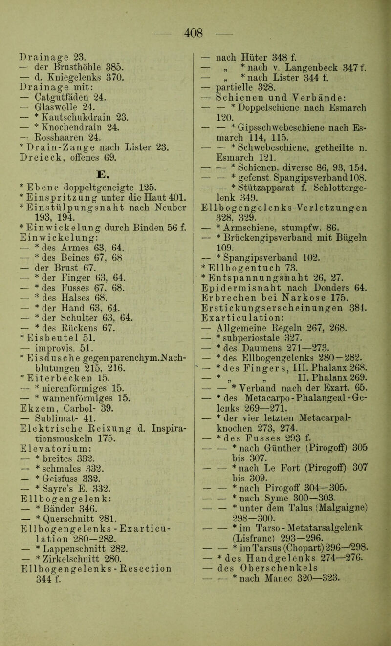 Drainage 23. — der Brusthöhle 385. — d. Kniegelenks 370. Drainage mit: — Catgutfäden 24. — Glaswolle 24. — * Kautschukdrain 23. — * Knochendrain 24. — Rosshaaren 24. *Drain-Zange nach Lister 23. Dreieck, offenes 69. E. * Ebene doppeltgeneigte 125. Einspritzung unter die Haut 401. * Einstülpungsnaht nach Neuber 193, 194. * Ein Wickelung durch Binden 56 f. Einwickelung: — * des Armes 63, 64. — * des Beines 67, 68 — der Brust 67. — * der Finger 63, 64. — * des Fusses 67, 68. — * des Halses 68. — * der Hand 63, 64. — * der Schulter 63, 64. — * des Rückens 67. * Eisbeutel 51. — improvis. 51. *Eisdusche gegen parenchym.N ach- blutungen 215, 216. *Eiterbecken 15. — * nierenförmiges 15. — * wannenförmiges 15. Ekzem, Carbol- 39. — Sublimat- 41. Elektrische Reizung d. Inspira- tionsmuskeln 175. Elevatorium: — * breites 332. — * schmales 332. — * Geisfuss 332. — * Sayre’s E. 332. E llbogengelenk: — * Bänder 346. — * Querschnitt 281. Ellbogengelenks-Exarticu- lation 280—282. — * Lappenschnitt 282. — * Zirkelschnitt 280. Ellbogengelenks-Resection 344 f. — nach Hüter 348 f. — „ * nach V. Langenbeck 347 f. — n * nach Lister 344 f. — partielle 328. — Schienen und Verbände: — — * Doppelschiene nach Esmarch 120. — — * Gipsschwebeschiene nach Es- march 114, 115. — — * Schwebeschiene, getheilte n. Esmarch 121. * Schienen, diverse 86, 93, 154. — — * gefenst. Spangipsverband 108. — — * Stützapparat f. Schlotterge- lenk 349. Ellbogengelenks-Verletzungen 328, 329. — * Armschiene, stumpfw. 86. — * Brückengipsverband mit Bügeln 109. — * Spangipsverband 102. * Ellbogentuch 73. * Entspannungsnaht 26, 27. Epidermisnaht nach Donders 64. Erbrechen bei Narkose 175. Erstickungserscheinungen 384. Exarticulation: — Allgemeine Regeln 267, 268. — * subperiostale 327. — * des Daumens 271—273. — *des Ellbogengelenks 280 — 282. '— * des Finger s, III. Phalanx 268. — * „ „ II. Phalanx 269. * Verband nach der Exart. 65. — * des Metacarpo-Phalangeal-Ge- lenks 269—271. — * der vier letzten Metacarpal- knochen 273, 274. — *des Fusses 293 f. * nach Günther (Pirogoff) 305 bis 307. — — *nach Le Fort (Pirogoff) 307 bis 309. — — * nach Pirogoff 304—305. * nach Syme 300—303. — — * unter dem Talus (Malgaigne) 298-300. * im Tarso - Metatarsalgelenk (Lisfranc) 293—296. — — * im Tarsus (Chopart) 296—^298. — *des Handgelenks 274—276. — des Oberschenkels * nach Manec 320—323.