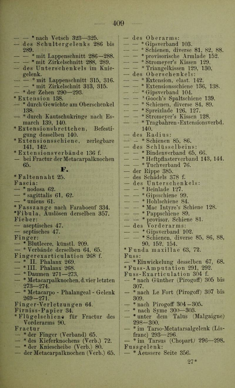 — — * nach Vetsch 323—325. — des Schultergelenks 286 bis 289. — — * mit Lappenschnitt 286—288. * mit Zirkelschnitt 288, 289. — des Unterschenkels im Knie- gelenk. — — * mit Lappenschnitt 315, 316. — — * mit Zirkelschnit 313, 315. — * der Zehen 290—293. * Extension 138. — * durch Gewichte am Oberschenkel 138. — * durch Kautschukringe nach Es- marcli 139, 140. * Extensionsbrettchen, Befesti- gung desselben 140. * Extensionsschiene, zerlegbare 141, 142. * Extensionsverbände 136 f. — bei Fractur der Metacarpalknochen * Faltennaht 25. F ascia: — * nodosa 62. — * sagittalis 61, 62. — *uniens 61. *Fasszange nach Faraboeuf 334. *Fibula, Auslösen derselben 357. Fieber: — aseptisches 47. — septisches 47. Finger: — * Blutleere, künstl. 209. — * Verbände derselben 64, 65. Fingerexarticulation 268 f. — * II. Phalanx 269. — * III. Phalanx 268. — * Daumen 271—273. — * Metacarpalknochen, d.vier letzten 273—274. — * Metacarpo - Phalangeal - Gelenk 269-271. Finger-Verletzungen 64. Firniss-Papier 34. * Flügelschiene für Fractur des Vorderarms 90. F ractur — * der Finger (Verband) 65. — * des Kieferknochens (Verb.) 72. — * der Kniescheibe (Verb.) 80. — der Metacarpalknochen (Verb.) 65. — des Oberarms: * Gipsverband 103. * Schienen, diverse 81, 82, 88. —• — * provisorische Armlade 152. — — * Stromeyer’s Kissen 129. * Triangelkissen 129, 130. — des Oberschenkels: * Extension, elast. 142. * Extensionsschiene 136, 138. — — * Gipsverband 104. — — ^ Gooch’s Spaltschiene 139. * Schienen, diverse 84, 89. — — * Spreizlade 126, 127. — — * Stromeyer’s Kissen 128. * Tragbahren-Extensionsverbd. 140. — des Eadius: — — * Schienen 85, 86. — des Schlüsselbeins: — — * Bindenverband 65, 66. — — * Heftpflasterverband 143, 144. * Tuchverband 76. — der Rippe 385. — des Schädels 378 f. — des Unterschenkels: — — * Beinlade 127. — — * Gipsschiene 99. * Hohlschiene 84. — — * Mac Intyre’s Schiene 128. — — * Pappschiene 89. — — * provisor. Schiene 81. — des Vorderarms: * Gipsverband 102. — — * Schienen, diverse 85, 86, 88, 90, 152, 1.54. *Funda maxillae 63, 72. Fuss: — * Einwickelung desselben 67, 68. * Fuss-Amputation 291, 292. Fuss-Exarticulation 304 f. — * nach Günther (Pirogoif) 305 bis 307. — * nach Le Fort (Pirogoff) 307 bis 309. — * nach Pirogoff 304—305. — * nach Syme 300—303. — * unter dem Talus (Malgaigne) 298-300. — * im Tarso-Metatarsalgelenk (Lis- franc) 293—296. — * im Tarsus (ChopartJ 296—298. Fussgelenk: — *Aeussere Seite 356. 27*