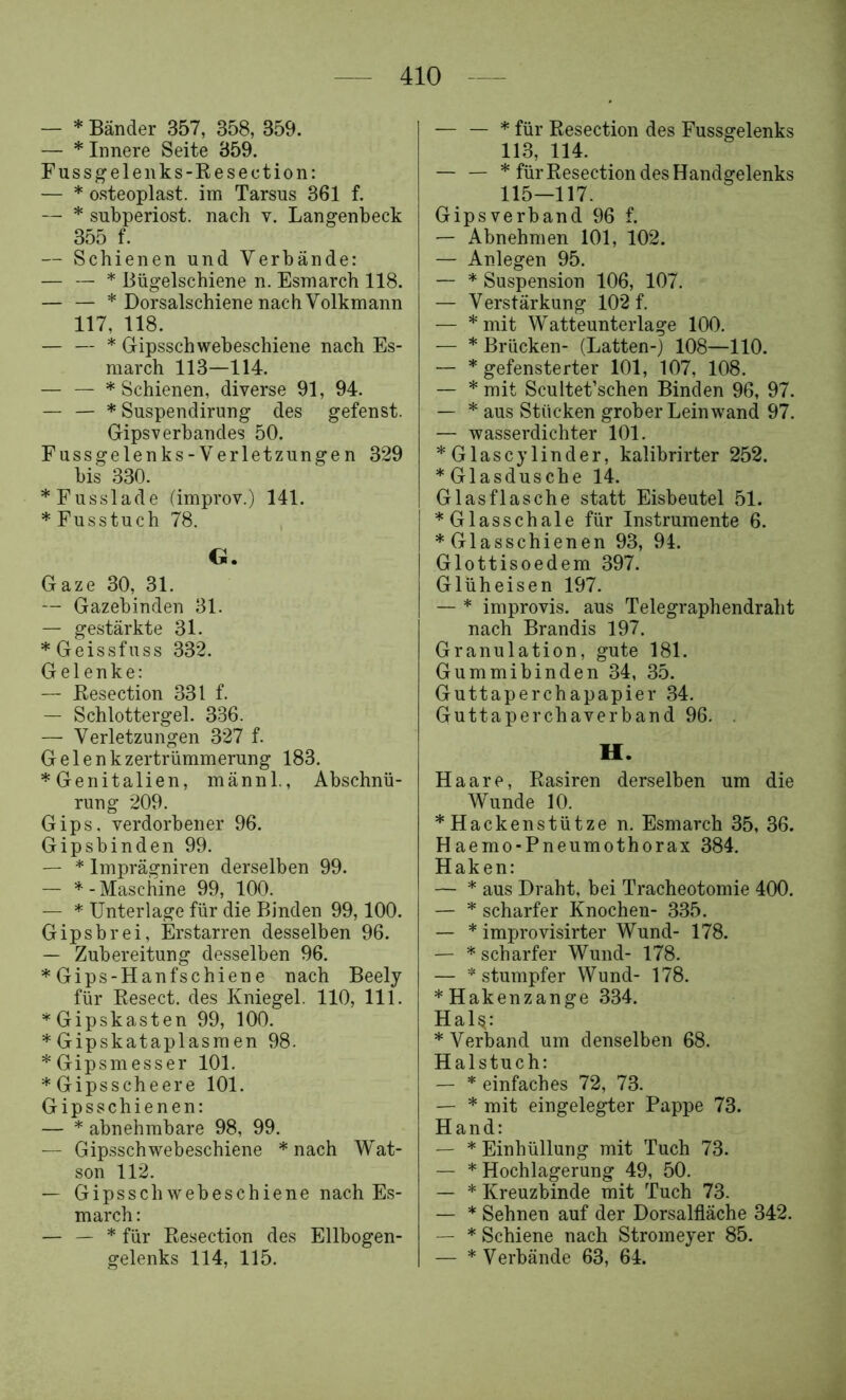 — * Bänder 357, 358, 359. — * Innere Seite 359. Fussgelenks-Eesection: — * osteoplast. im Tarsus 361 f. — * subperiost. nach v. Langenbeck 355 f. — Schienen und Verbände: — — * Bügelschiene n. Esmarch 118. — — * Dorsalschiene nach Volkmann 117, 118. — — * Gipsschwebeschiene nach Es- march 113—114. — — * Schienen, diverse 91, 94. — — * Suspendirung des gefenst. Gipsverbandes 50. Fussgelenks-Verletzungen 329 bis 330. *Fusslade (improv.) 141. * Fusstuch 78. G. Gaze 30, 31. — Gazebinden 31. — gestärkte 31. *Geissfuss 332. Gelenke: — Eesection 331 f. — Schlottergel. 336. — Verletzungen 327 f. Gelenkzertrümmerung 183. *GenItalien, männl., Abschnü- rung 209. Gips, verdorbener 96. Gipsbinden 99. — * Imprägniren derselben 99. — - Maschine 99, 100. — * Unterlage für die Binden 99,100. Gipsbrei, Erstarren desselben 96. — Zubereitung desselben 96. *Gips-Hanfschiene nach Beely für Eesect. des Kniegel. 110, 111. *Gipskasten 99, 100. * Gipskataplasra en 98. * Gipsmesser 101. * Gipsschee re 101. Gipsschienen: — * abnehmbare 98, 99. — Gip.sschwebeschiene * nach Wat- son 112. — Gipsschwebeschiene nach Es- march : — — * für Eesection des Ellbogen- gelenks 114, 115. — — * für Eesection des Fussgelenks 113, 114. — — * für Eesection des Handgelenks 115—117. Gipsverband 96 f. — Abnehmen 101, 102. — Anlegen 95. — * Suspension 106, 107. — Verstärkung 102 f. — *mit Watteunterlage 100. — * Brücken- (Latten-) 108—110. — * gefensterter 101, 107, 108. — * mit Scultet’schen Binden 96, 97. — * aus Stücken grober Leinwand 97. — wasserdichter 101. *Glascylinder, kalibrirter 252. * Glasdusche 14. Glasflasche statt Eisbeutel 51. *Glasschale für Instrumente 6. ♦Glasschienen 93, 94. Glottisoedem 397. Glüheisen 197. — * improvis. aus Telegraphendraht nach Brandts 197. Granulation, gute 181. Gummibinden 34, 35. Guttaperchapapier 34. Guttaperchaverband 96, . H. Haare, Easiren derselben um die Wunde 10. *Hackenstütze n. Esmarch 35, 36. Haemo-Pneumothorax 384. Haken: — * aus Draht, bei Tracheotomie 400. — ♦ scharfer Knochen- 335. — * improvisirter Wund- 178. — * scharfer Wund- 178. — “stumpfer Wund- 178. ♦Hakenzange 334. Hal^: ♦Verband um denselben 68. Halstuch: — ♦ einfaches 72, 73. — ♦ mit eingelegter Pappe 73. Hand: — * Einhüllung mit Tuch 73. — * Hochlagerung 49, 50, — ♦ Kreuzbinde mit Tuch 73. — ♦ Sehnen auf der Dorsalfläche 342. — * Schiene nach Stromeyer 85. — ♦ Verbände 63, 64.