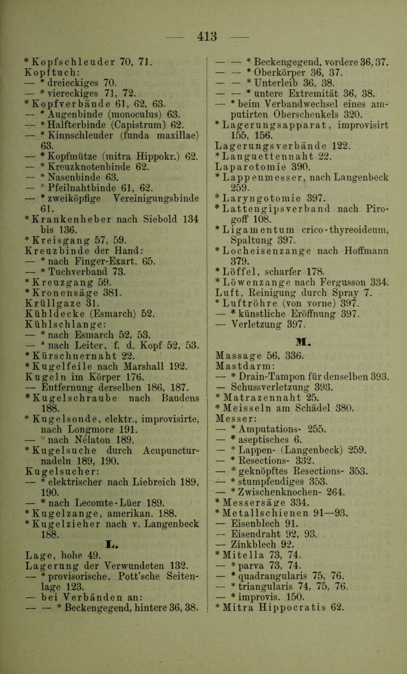 *Kopfschleuder 70, 71. Kopftuch: — dreieckiges 70. — * viereckiges 71, 72. * Kopfverbände 61, 62, 63. — * Augenbinde (monoculus) 63. — * Halfterbinde (Capistrum) 62. — * Kinnschleuder (funda maxillae) 63. — * Kopfmütze (mitra Hippokr.) 62. — * Kreuzknotenbinde 62. — * Nasenbinde 63. — * Pfeilnahtbinde 61, 62. — * zweiköpfige Vereinigungsbinde 61. * Krankenheber nach Siebold 134 bis 136. * Kreisgang 57, 59. Kreuzbinde der Hand: — * nach Finger-Exart. 65. — * Tuchverband 73. * Kreuzgang 59. * Kronensäge 381. Krüllgaze 31. Kühldecke (Esmarch) 52. Kühlschlange: — * nach Esmarch 52, 53. — * nach Leiter, f. d. Kopf 52, 53. * Kürschnernaht 22. ♦Kugelfeile nach Marshall 192. Kugeln im Körper 176. — Entfernung derselben 186, 187. ♦Kugelschraube nach Baudens 188. ♦Kugelsonde, elektr., improvisirte, nach Longmore 191. — ■ nach Nelaton 189. ♦Kugel suche durch Acupunctur- nadeln 189, 190. Kugelsucher: — * elektrischer nach Liebreich 189, 190. — *nach Lecomte-Lüer 189. ♦Kugelzange, amerikan. 188. ♦Kugelzieher nach v. Langenbeck 188. I.. Lage, hohe 49. Lagerung der Verwundeten 132. — ♦ provisorische, Pott’sche Seiten- lage 123. — bei Verbänden an: — — * ßeckengegend, hintere 36, 38. ♦ Beckengegend, vordere 36,37. — — * Oberkörper 36, 37. — — * Unterleib 36, 38. — — ♦ untere Extremität 36, 38. — *beim Verbandwechsel eines am- putirten Oberschenkels 320. ♦ Lagerungsapparat, improvisirt L55, 156. Lagerungs verbände 122. ♦Languettennaht 22. Laparotomie 390. ♦Lappenmesser, nach Langenbeck 259. ♦ Laryngotomie 397. ♦Lattengipsverband nach Piro- goff 108. ♦Ligamentum crico-thyreoideum, Spaltung 397. ♦Locheisenzange nach Hoffmann 379. ♦Löffel, scharfer 178. ♦Löwenzange nach Fergusson 334. Luft, Keinigung durch Spray 7. ♦Luftröhre (von vorne) 397. — ♦ künstliche Eröffnung 397. — Verletzung 397. M. Massage 56, 336. Mastdarm: — ♦ Drain-Tampon für denselben 393. — Schussverletzung 393. ♦ Matrazennaht 25. ♦Meissein am Schädel 380. Messer: — ♦ Amputations- 255. — ♦ aseptisches 6. — ♦ Lappen- (Langenbeck) 259. — ♦ Resections- 332. — ♦ geknöpftes Resections- 353. — ♦ stumpfendiges 353. — ♦ Zwischenknochen- 264. ♦ Messersäge 334. ♦Metallschienen 91—93. — Eisenblech 91. — Eisendraht 92, 93. — Zinkblech 92. ♦Mitella 73, 74. — * parva 73, 74. — ♦ quadrangularis 75, 76. — ♦ triangularis 74, 75, 76. — ♦ improvis. 150. ♦Mitra Hippocratis 62.