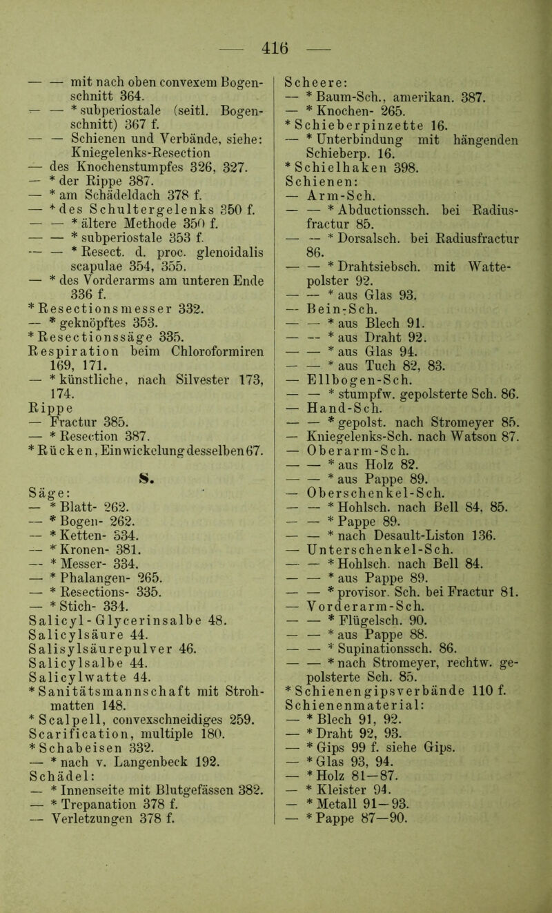 mit nach oben convexem Bogen- schnitt 364. ^ — * subperiostale (seitl. Bogen- schnitt) 367 f. — — Schienen und Verbände, siehe: Kniegelenks-Resection — des Knochenstumpfes 326, 327. — * der Rippe 387. — * am Schädeldach 378 f. — '‘•des Schultergelenks 350 f. — — * ältere Methode 350 f, * subperiostale 353 f. — — * Resect. d. proc. glenoidalis Scapulae 354, 355. — * des Vorderarms am unteren Ende 336 f. * Resectionsmesser 332. — * geknöpftes 353. *Resectionssäge 335. Respiration beim Chloroformiren 169, 171. — * künstliche, nach Silvester 173, 174. Rippe — Fractur 385. — * Resection 387. * R ü c k e n, Ein Wickelung desselben 67. S. Säge: — * Blatt- 262. — * Bogen- 262. — * Ketten- 334. — '‘Kronen- 381. — * Messer- 334. — * Phalangen- 265. — * Resections- 335. — * Stich- 334. Salicyl - Glycerinsalbe 48. Salicylsäure 44. Salisylsäurepulver 46. Salicylsalbe 44. Salicylwatte 44. * Sanitätsmannschaft mit Stroh- matten 148. *Scalpell, convexschneidiges 259. Scarification, multiple 180. * Schabeisen 332. — * nach V. Langenbeck 192. Schädel: * Innenseite mit Blutgefässen 382. — * Trepanation 378 f. — Verletzungen 378 f. Scheere: — *Baum-Sch., amerikan. 387. — * Knochen- 265. * Schieberpinzette 16. — * Unterbindung mit hängenden Schieberp. 16. * Schieihaken 398. Schienen: — Arm-Sch. — — * Abductionssch. bei Radius- fractur 85. — — * Dorsalsch. bei Radiusfractur 86. — — * Drahtsiebsch. mit Watte- polster 92. * aus Glas 93. — Bein:Sch. — — * aus Blech 91. — — * aus Draht 92. * aus Glas 94. — — * aus Tuch 82, 83. — Ellbogen-Sch. — — * stumpfw. gepolsterte Sch. 86. — Hand-Sch. — — * gepolst. nach Stromeyer 85. — Kniegelenks-Sch. nach Watson 87. — Oberar m-Sch. * aus Holz 82. — — * aus Pappe 89. — Oberschenkel-Sch. * Hohlsch. nach Bell 84, 85. — — * Pappe 89. — — * nach Desault-Liston 1.36. — Unterschenkel-Sch. — — * Hohlsch. nach Bell 84. — — * aus Pappe 89. — — *provisor. Sch. bei Fractur 81. — Vorderarm-Sch. — — * Flügelsch. 90. — — * aus Pappe 88. — — Supina'tionssch. 86. *nach Stromeyer, rechtw. ge- polsterte Sch. 85. * Schienengipsverbände 110 f. Schienenmaterial: — * Blech 91, 92. — * Draht 92, 93. — * Gips 99 f. siehe Gips. — *Glas 93, 94. — *Holz 81-87. — * Kleister 94. — * Metall 91-93. — * Pappe 87-90.