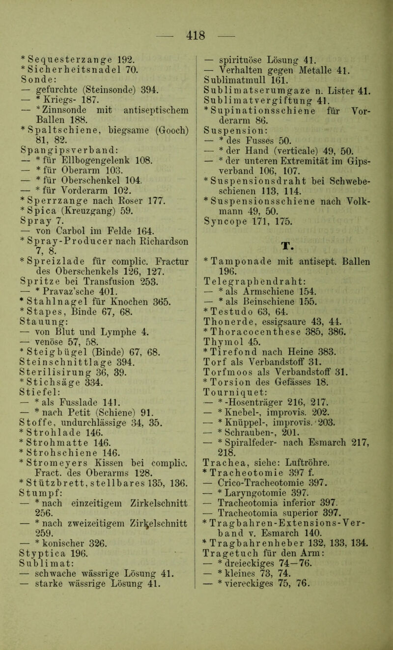 * Sequesterzange 192. * Sicherheitsnadel 70. Sonde: — gefurchte (Steinsonde) 394. — * Kriegs- 187. — * Zinnsonde mit antiseptischem Ballen 188. * Spaltschiene, biegsame (Gooch) 81, 82. Spangipsverband: — * für Ellbogengelenk 108. — * für Oberarm 103. — * für Oberschenkel 104, — * für Vorderarm 102. * Sperrzange nach Roser 177. *Spica (Kreuzgang) 59. Spray 7. — von Carbol im Felde 164. * Spray-Producer nach Eichardson 7, 8. “^Spreizlade für complic. Fractur des Oberschenkels 126, 127. Spritze bei Transfusion 253. — * Pravaz’sche 401. * Stahlnagel für Knochen 365. *Stapes, Binde 67, 68. Stauung: — von Blut und Lymphe 4. — venöse 57, 58. * Steigbügel (Binde) 67, 68. Steinschnittlage 394. Sterilisirung 36, 39. * Stichsäge 334. Stiefel: — * als Fusslade 141. — * nach Petit (Schiene) 91. Stoffe, undurchlässige 34, 35. *Strohlade 146. * Strohmatte 146. * Strohschiene 146. *Stromeyers Kissen bei complic. Fract. des Oberarms 128. * Stützbrett, stellbares 135, 136. Stumpf: — * nach einzeitigem Zirkelschnitt 256. — * nach zweizeitigem Zirkelschnitt 259. — * konischer 326. Styptica 196. Sublimat: — schwache wässrige Lösung 41. — starke wässrige Lösung 41. — spirituöse Lösung 41. — Verhalten gegen Metalle 41. Sublim atmull 161. Sublimatserumgaze n. Lister 41. Sublimatvergiftung 41. * Supinationsschiene für Vor- derarm 86. Suspension: — * des Fusses 50. — * der Hand (verticale) 49, 50. — * der unteren Extremität im Gips- verband 106, 107. * Suspensionsdraht bei Schwebe- schienen 113, 114. * Suspensionsschiene nach Volk- mann 49, 50. Syncope 171, 175. T. *Tamponade mit antisept. Ballen 196. Telegraphendraht: — * als Armschiene 154. — * als Beinschiene 155. * Testudo 63, 64. Thon erde, essigsaure 43, 44. * Thoracocenthese 385, 386. Thymol 45. *Tirefond nach Heine 383. Torf als Verbandstoff 31. Torfmoos als Verbandstoff 31. * Torsion des Gefässes 18. Tourniquet: — *-Hosenträger 216, 217. — * Knebel-, improvis. 202. — * Knüppel-, improvis.'203. — * Schrauben-, 201. — * Spiralfeder- nach Esmarch 217, 218. Trachea, siehe: Luftröhre. * Tracheotomie 397 f. — Crico-Tracheotomie 397. — * Laryngotomie 397. — Tracheotomia inferior 397. — Tracheotomia superior 397. *Tragbahren-Extensions-Ver- band v. Esmarch 140. * Tragbahrenheber 132, 133, 134. Tragetuch für den Arm: — * dreieckiges 74—76. — * kleines 73, 74. — * viereckiges 75, 76.