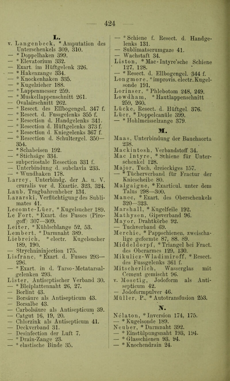 I.. V. Langenbeck, * Amputation des Unterschenkels 309, 310. — * Doppelhaken 399. — * Elevatorium 332. — Exart. im Hüftgelenk 326. — * Hakenzange 334. — * Knockenhaken 335. — * Kugelzieher 188. — * Lappenmesser 259. — * Muskellappenschnitt 261. — Ovalairschnitt 262. — * Kesect. des Ellhogengel. 347 f. — * Eesect. d. Fussgelenks 355 f. — * Kesection d. Handgelenks 341. — * Kesection d. Hüftgelenks 373 f. — * Kesection d. Kniegelenks 367 f. | — * Kesection d. Schultergel. 350— | 354 — * Schabeisen 192. — * Stichsäge 334. — subperiostale Kesection 331 f. — Unterbindung d. subclavia 233. — Wundhaken 178. Larrey, Unterbindg. der A. u. V. cruralis vor d. Exartic. 323, 324. Laub, Tragbahrenheber 134. Lazarski, Verflüchtigung des Subli- mates 41. Lecomte-Lüer, *Kugelsucher 189. Le Fort, Exart. des Fusses (Piro- goff) 307-309. Leiter, * Kühlschlange 52, 53. Lembert, * Darmnaht 389. Liebreich, * electr. Kugelsucher 189, 190. — Strychnininjection 175. Lisfranc. * Exart. d. Fusses 293— 296. — * Exart. in d. Tarso-Metatarsal- gelenken 293. List er. Antiseptischer Verband 30. — * Bleiplattennaht 26, 27. — Borlint 43. — Borsäure als Antisepticum 43. — Borsalbe 43. — Carbolsäure als Antisepticum 39. — Catgut 16, 19, 20. — Chlorzink als Antisepticum 41. — Deckverband 31. — Desinfection der Luft 7. — * Drain-Zange 23. — * elastische Binde 35. I — * Schiene f. Kesect. d. Handge- lenks 131. — Sublimatserumgaze 41. — Wachstaft 34. Listen, * Mac - Intyre’sche Schiene 127, 128. — * Kesect. d. Ellbogengel. 344 f. Longmore, *improvis.electr.Kugel- sonde 191. Lorinser, * Phlebotom 248, 249. L 0 w d h a m, * Hautlappenschnitt 259, 260. Lücke, Eesect. d. Hüftgel. 376. Lüer, * Doppelcanüle 399. — * Hohlmeisselzange 379. M. Maas, Unterbindung der Bauchaorta 238. Mackintosh, Verbandstoff 34. Mac Intyre, * Schiene für Unter- schenkel 128. Major, Tuch, dreieckiges 157. — * Tücherverband für Fractur der Kniescheibe 80. Malgaigne, *Exarticul. unter dem Talus 298—300. Manec, * Exart. des Oberschenkels 32Q 323. Marshall, * Kugelfeile 192. Mathysen, Gipsverband 96. Mayor, Drahtkörbe 92. — Tuchverband 69. Merchie, * Pappschienen, zweischa- lige geformte 87, 88. 89. Middeldorpf, * Triangel bei Fract. des Oberarmes 129, 130. Mikulicz-Wladimir off, * Kesect. des Fussgelenks 361 f. Mitscherlich, Wasserglas mit Cement gemischt 96. V. Mosetig, Jodoform als Anti- septicum 42. — Jodoformpulver 46. Müller, P., * Autotransfusion 253. IV. Nelaton, * Inversion 174, 175. — * Kugelsonde 189. Neu her, * Darmnaht 392. — * Einstülpungsnaht 193, 194. — * Glasschienen 93, 94. — * Knochendrain 24.