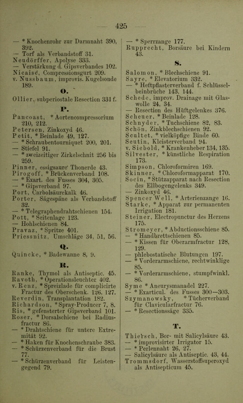 — * Knochenrohr zur Darmnaht 390, 392. — Torf als Verbandstolf 31. Neudörffer, Apolyse 333. — Verstärkung d. Gipsverbandes 102. Nicaise', Coinpressionsgurt 209. V. Nussbaum, improvis. Kugelsonde 189. O. ' Olli er, subperiostale Kesection 331 f. P. Pancoast, * Aortencompressorium 210, 212. Petersen, Zinkoxyd 46. Petit, * Beinlade 49, 127. — * Schraubentourniquet 200, 201. — Stiefel 91. — * zweizeitiger Zirkelschnit 256 bis 259. Pinn er, essigsaure' Thonerde 43. Pirogoff, * Brückenverband 108. — * Exart. des Fusses 304, 305. — * Gipsverband 97. Port, Carbolsäurekalk 46. Porter, Sägespäne als Verbandstoff 32. — * Telegraphendrahtschienen 154. Pott, * Seitenlage 123. — Hohlschienen 84. Pravaz, * Spritze 401. Priessnitz, Umschläge 34, 51, 56. u. Quincke, * Badewanne 8, 9. R. Ranke, Thymol als Antiseptic. 45. Ravoth, * Operationsleuchter 402. V. Renz, * Spreizlade für complicirte Fractur des Oberschenk. 126, 127. Reverdin, Transplantation 182. Richardson, * Spray-Producer 7, 8. Ris, * gefensterter Gipsverband 101. Roser, * Dorsalschiene bei Radius- fractur 86. — * Drahtschiene für untere Extre- mität 92. — * Haken für Knochenschraube 383. — * Schürzenverband für die Brust 77. — * Schürzenverband für Leisten- gegend 79. — * Sperrzange 177. Rupprecht, Borsäure bei Kindern 43. Salomon, * Blechschiene 91. S a y r e, * Elevatorium 332. — * Heftpflasterverband f. Schlüssel- beinbrüche 143, 144. Schede, improv. Drainage mit Glas- wolle 24, 34. — Resection des Hüftgelenkes 376. Scheuer, * Beinlade 128. Schnyder, * Tuchschiene 82, 83. Schön, Zinkblechschienen 92. Scultet, * vielköpfige Binde 60. Seutin, Kleisterverband 94. V. Siebold, * Krankenheber 134,135. Silvester, * künstliche Respiration 173. Simpson, Chloroformiren 169. Skinner, * Chloroformapparat 170. Socin, * Stützapparat nach Resection des Ellbogengelenks 349. — Zinkoxyd 46. Spencer Well, * Arterienzange 16. Starke, * Apparat zur permanenten Irrigation 181. Steiner, Electropunctur des Herzens 175. Stromeyer, *Abductionsschiene 85. — * Handbrettschienen 85. — * Kissen für Oberarmfractur 128, 129. — phlebostatische Blutungen 197. — * Vorderarmschiene, rechtwinklige 85. — * Vorderarmschiene, stumpfwinkl. 86. Sy me * Aneurysmanadel 227. — * Exarticul. des Fusses 300—303. Szymanowsky, * Tücherverband für Clavicularfractur 76. — * Resectionssäge 335. T. Thiersch, Bor- mit Salicylsäure 43. — * iraprovisirter Irrigator 15. — * Perlennaht 26, 27. — Salicylsäure als Antiseptic. 43, 44. T r 0 m m s d 0 r f, Wasserstoffsuperoxyd als Antisepticum 45.