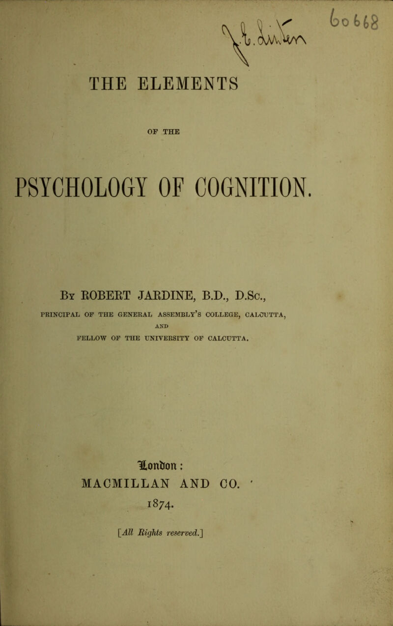 THE ELEMENTS | | ■ V' bot>(,% ,.V(M/VvW\ OF THE PSYCHOLOGY OF COGNITION. By ROBERT JARDINE, B.D., D.Sc., PRINCIPAL OF THE GENERAL ASSEMBLY’S COLLEGE, CALCUTTA, AND FELLOW OF THE UNIVERSITY OF CALCUTTA. Honfcon: MACMILLAN AND CO. 1874. [All Rights reserved.']