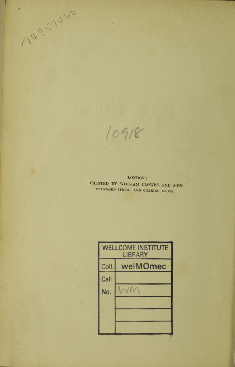 I c*)/¥ LONDON: PRINTED BY WILLIAM CLOWES AND SONS, STAMFORD STREET AND CHARING CEOSS. WELLCOME INSTITUTE LIBRARY Coll. welMOmec Call No.