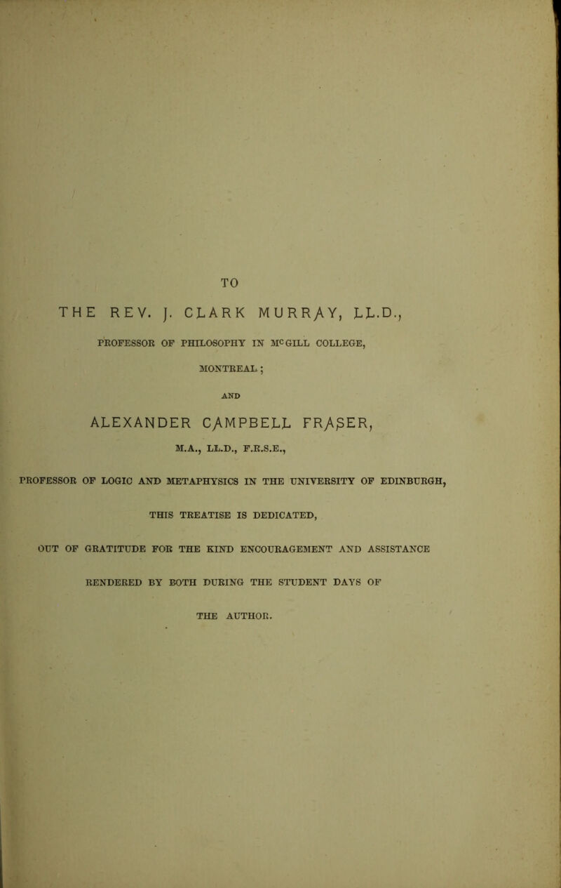 TO THE REV. J. CLARK MURRAY, LL.D., PROFESSOR OF PHILOSOPHY IN MCGILL COLLEGE, MONTREAL ; AND ALEXANDER CAMPBELL FRy\£ER, M.A., LL.D., F.R.S.E., PROFESSOR OF LOGIC AND METAPHYSICS IN THE UNIVERSITY OF EDINBURGH, THIS TREATISE IS DEDICATED, OUT OF GRATITUDE FOR THE KIND ENCOURAGEMENT AND ASSISTANCE RENDERED BY BOTH DURING THE STUDENT DAYS OF THE AUTHOR.