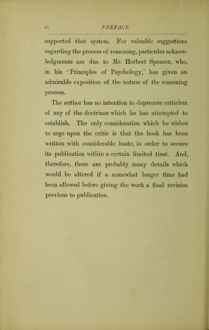supported that system. For valuable suggestions regarding the process of reasoning, particular acknow- ledgments are due to Mr. Herbert Spencer, who, in his ‘ Principles of Psychology,’ has given an admirable exposition of the nature of the reasoning process. The author has no intention to deprecate criticism of any of the doctrines which he has attempted to establish. The only consideration which he wishes to urge upon the critic is that the book has been written with considerable haste, in order to secure its publication within a certain limited time. And, therefore, there are probably many details which would be altered if a somewhat longer time had been allowed before giving the work a final revision previous to publication.
