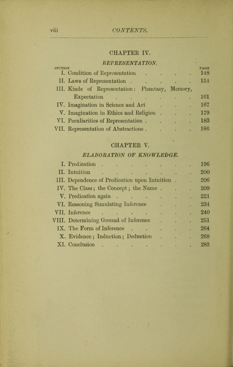 CHAPTER IV. REP RESENT A TION. SECTION I. Condition of Representation .... II. Laws of Representation ..... III. Kinds of Representation: Phantasy, Memory, Expectation ...... IV. Imagination in Science and Art V. Imagination in Ethics and Religion . VI. Peculiarities of Representation .... VII. Representation of Abstractions .... 148 154 161 167 179 183 186 CHAPTER V. ELABORATION OF KNOWLEDGE. I. Predication ....... 196 II. Intuition ....... 200 III. Dependence of Predication upon Intuition . . 206 IV. The Class; the Concept; the Name . . . 209 V. Predication again ...... 221 VI. Reasoning Simulating Inference . . . 234 VII. Inference ....... 240 VIII. Determining Ground of Inference . . . 251 IX. The Form of Inference ..... 264 X. Evidence; Induction; Deduction . . . 268 XI. Conclusion ....... 283