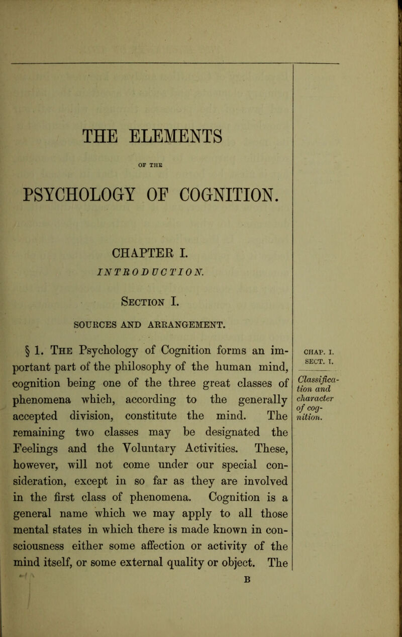 THE ELEMENTS OF THE PSYCHOLOGY OE COGNITION. CHAPTER I. INTRODUCTION. Section I. SOURCES AND ARRANGEMENT. § 1. The Psychology of Cognition forms an im- portant part of the philosophy of the human mind, cognition being one of the three great classes of phenomena which, according to the generally accepted division, constitute the mind. The remaining two classes may be designated the Feelings and the Voluntary Activities. These, however, will not come under our special con- sideration, except in so far as they are involved in the first class of phenomena. Cognition is a general name which we may apply to all those mental states in which there is made known in con- sciousness either some affection or activity of the mind itself, or some external quality or object. The CHAP. I. SECT. I. Classifica- tion and character of cog- nition. B
