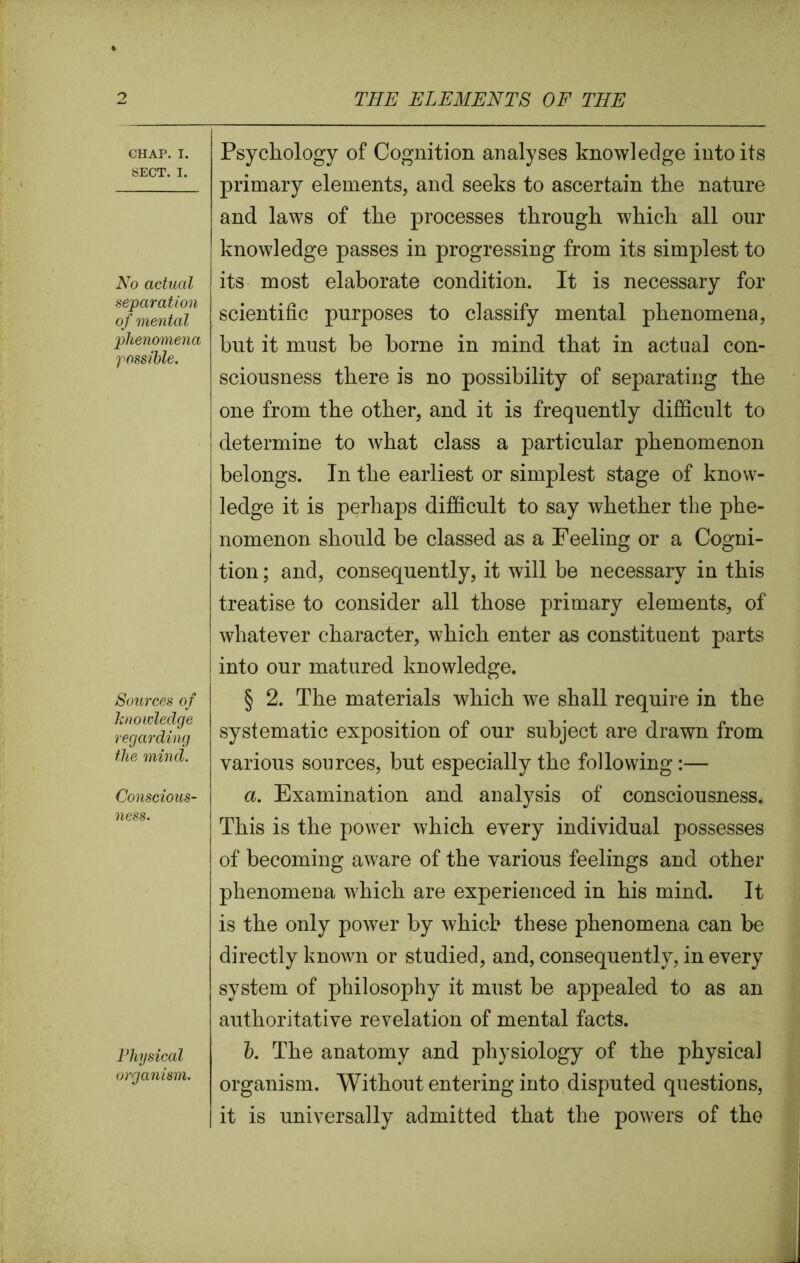CHAP. I. SECT. I. No actual separation of mental phenomena possible. Sources of knowledge regarding the mind. Conscious- ness. Physical organism. Psychology of Cognition analyses knowledge into its primary elements, and seeks to ascertain the nature and laws of the processes through which all our knowledge passes in progressing from its simplest to its most elaborate condition. It is necessary for scientific purposes to classify mental phenomena, but it must be borne in mind that in actual con- sciousness there is no possibility of separating the j one from the other, and it is frequently difficult to ! determine to what class a particular phenomenon belongs. In the earliest or simplest stage of know- ledge it is perhaps difficult to say whether the phe- nomenon should be classed as a Feeling or a Cogni- tion ; and, consequently, it will be necessary in this treatise to consider all those primary elements, of whatever character, which enter as constituent parts ! into our matured knowledge. § 2. The materials which we shall require in the systematic exposition of our subject are drawn from various sources, but especially the following:— a. Examination and analysis of consciousness. This is the power which every individual possesses of becoming aware of the various feelings and other phenomena which are experienced in his mind. It is the only power by which these phenomena can be directly known or studied, and, consequently, in every system of philosophy it must be appealed to as an authoritative revelation of mental facts. b. The anatomy and physiology of the physical organism. Without entering into disputed questions, it is universally admitted that the powers of the