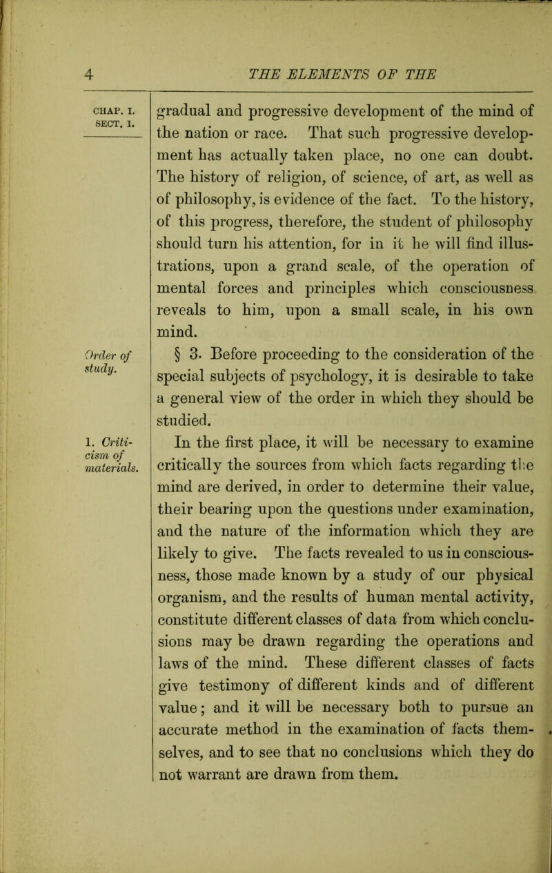 CHAP. I. SECT. I. Order of study. 1. Criti- cism of materials. gradual and progressive development of the mind of the nation or race. That such progressive develop- ment has actually taken place, no one can doubt. The history of religion, of science, of art, as well as of philosophy, is evidence of the fact. To the history, of this progress, therefore, the student of philosophy should turn his attention, for in it he will find illus- trations, upon a grand scale, of the operation of mental forces and principles which consciousness reveals to him, upon a small scale, in his own mind. § 3. Before proceeding to the consideration of the special subjects of psychology, it is desirable to take a general view of the order in which they should be studied. In the first place, it will be necessary to examine critically the sources from which facts regarding the mind are derived, in order to determine their value, their bearing upon the questions under examination, and the nature of the information which they are likely to give. The facts revealed to us in conscious- ness, those made known by a study of our physical organism, and the results of human mental activity, constitute different classes of data from which conclu- sions may be drawn regarding the operations and laws of the mind. These different classes of facts give testimony of different kinds and of different value; and it will be necessary both to pursue an accurate method in the examination of facts them- selves, and to see that no conclusions which they do not warrant are drawn from them.