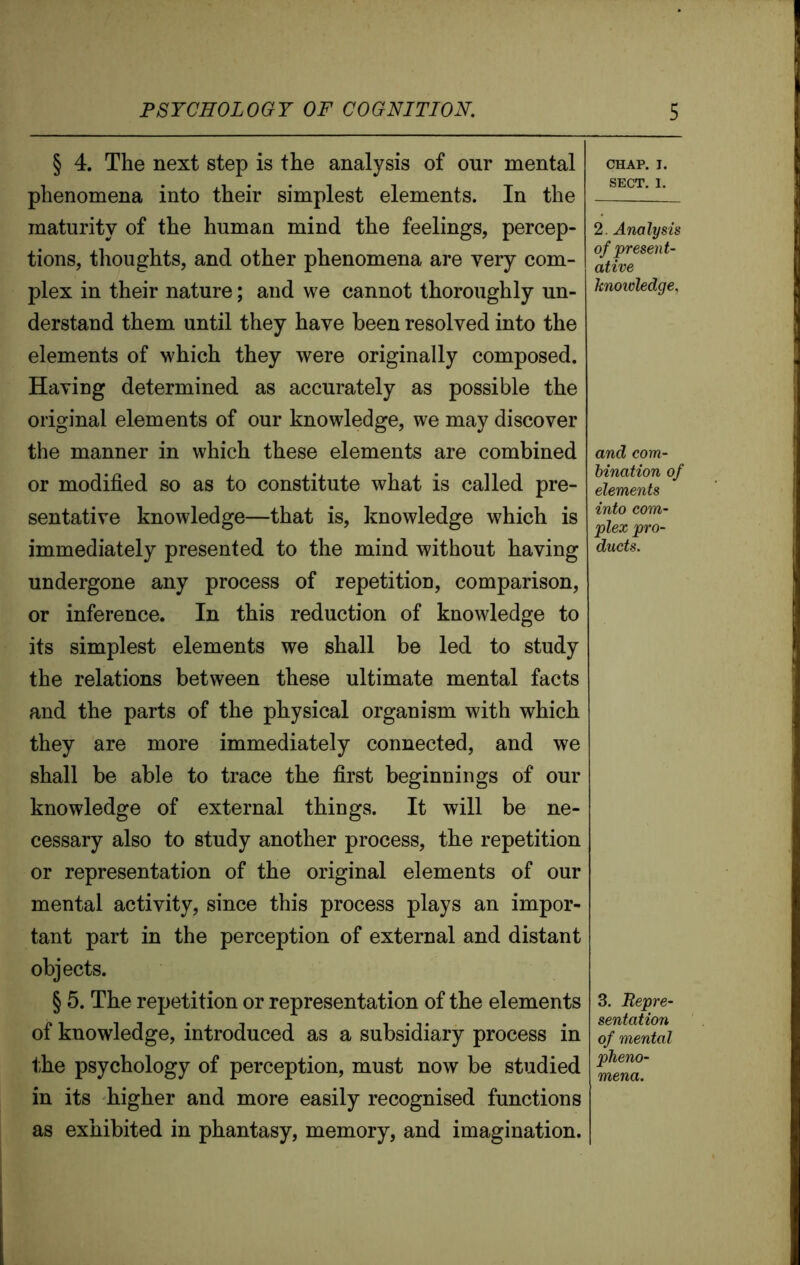 § 4. The next step is the analysis of our mental phenomena into their simplest elements. In the maturity of the human mind the feelings, percep- tions, thoughts, and other phenomena are very com- plex in their nature; and we cannot thoroughly un- derstand them until they have been resolved into the elements of which they were originally composed. Having determined as accurately as possible the original elements of our knowledge, we may discover the manner in which these elements are combined or modified so as to constitute what is called pre- sentative knowledge—that is, knowledge which is immediately presented to the mind without having undergone any process of repetition, comparison, or inference. In this reduction of knowledge to its simplest elements we shall be led to study the relations between these ultimate mental facts and the parts of the physical organism with which they are more immediately connected, and we shall be able to trace the first beginnings of our knowledge of external things. It will be ne- cessary also to study another process, the repetition or representation of the original elements of our mental activity, since this process plays an impor- tant part in the perception of external and distant objects. § 5. The repetition or representation of the elements of knowledge, introduced as a subsidiary process in the psychology of perception, must now be studied in its higher and more easily recognised functions as exhibited in phantasy, memory, and imagination. CHAP. I. SECT. I. 2. Analysis of present- ative knowledge, and com- bination of elements into com- plex pro- ducts. 3. Repre- sentation of mental mena.