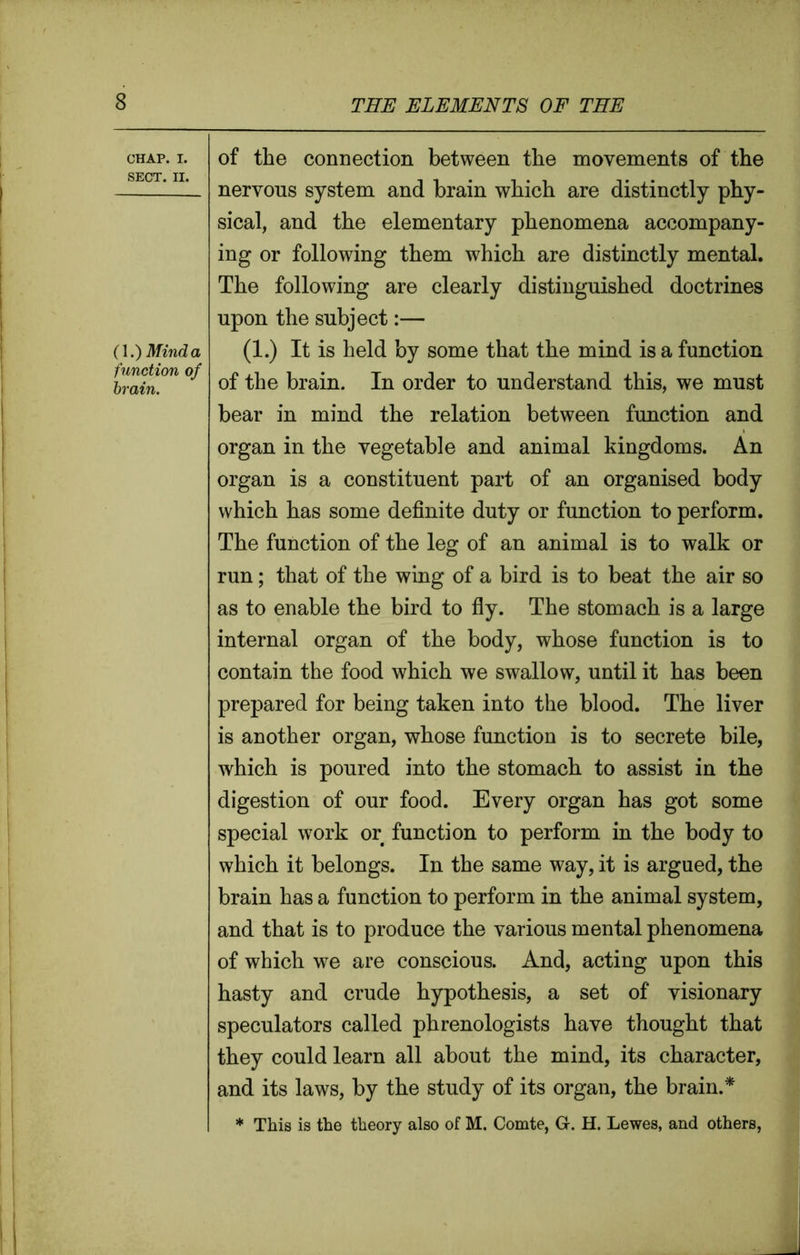 CHAP. I. SECT. II. (1.) Mind a function of brain. of the connection between the movements of the nervous system and brain which are distinctly phy- sical, and the elementary phenomena accompany- ing or following them which are distinctly mental. The following are clearly distinguished doctrines upon the subject:— (1.) It is held by some that the mind is a function of the brain. In order to understand this, we must bear in mind the relation between function and organ in the vegetable and animal kingdoms. An organ is a constituent part of an organised body which has some definite duty or function to perform. The function of the leg of an animal is to walk or run; that of the wing of a bird is to beat the air so as to enable the bird to fly. The stomach is a large internal organ of the body, whose function is to contain the food which we swallow, until it has been prepared for being taken into the blood. The liver is another organ, whose function is to secrete bile, which is poured into the stomach to assist in the digestion of our food. Every organ has got some special work or function to perform in the body to which it belongs. In the same way, it is argued, the brain has a function to perform in the animal system, and that is to produce the various mental phenomena of which we are conscious. And, acting upon this hasty and crude hypothesis, a set of visionary speculators called phrenologists have thought that they could learn all about the mind, its character, and its laws, by the study of its organ, the brain.* * This is the theory also of M. Comte, G. H. Lewes, and others,