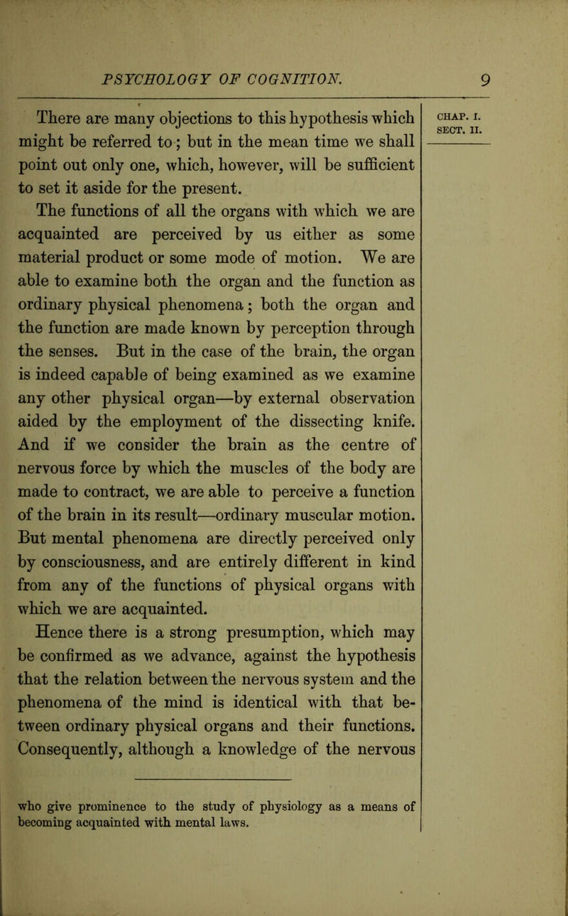 There are many objections to this hypothesis which might be referred to; but in the mean time we shall point out only one, which, however, will be sufficient to set it aside for the present. The functions of all the organs with which we are acquainted are perceived by us either as some material product or some mode of motion. We are able to examine both the organ and the function as ordinary physical phenomena; both the organ and the function are made known by perception through the senses. But in the case of the brain, the organ is indeed capable of being examined as we examine any other physical organ—by external observation aided by the employment of the dissecting knife. And if we consider the brain as the centre of nervous force by which the muscles of the body are made to contract, we are able to perceive a function of the brain in its result—ordinary muscular motion. But mental phenomena are directly perceived only by consciousness, and are entirely different in kind from any of the functions of physical organs with which we are acquainted. Hence there is a strong presumption, which may be confirmed as we advance, against the hypothesis that the relation between the nervous system and the phenomena of the mind is identical with that be- tween ordinary physical organs and their functions. Consequently, although a knowledge of the nervous who give prominence to the study of physiology as a means of becoming acquainted with mental laws. CHAP. i. SECT. II.