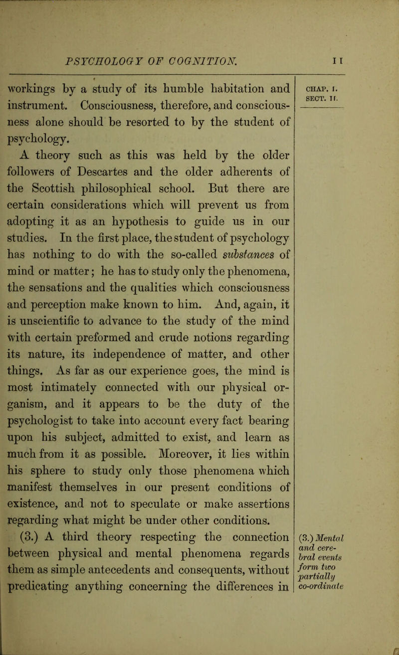 workings by a study of its humble habitation and instrument. Consciousness, therefore, and conscious- ness alone should be resorted to by the student of psychology. A theory such as this was held by the older followers of Descartes and the older adherents of the Scottish philosophical school. But there are certain considerations which will prevent us from adopting it as an hypothesis to guide us in our studies. In the first place, the student of psychology has nothing to do with the so-called substances of mind or matter; he has to study only the phenomena, the sensations and the qualities which consciousness and perception make known to him. And, again, it is unscientific to advance to the study of the mind tvith certain preformed and crude notions regarding its nature, its independence of matter, and other things. As far as our experience goes, the mind is most intimately connected with our physical or- ganism, and it appears to be the duty of the psychologist to take into account every fact bearing upon his subject, admitted to exist, and learn as much from it as possible. Moreover, it lies within his sphere to study only those phenomena which manifest themselves in our present conditions of existence, and not to speculate or make assertions regarding what might be under other conditions. (3.) A third theory respecting the connection between physical and mental phenomena regards them as simple antecedents and consequents, without predicating anything concerning the differences in CHAP. I. SECT. If. (3.) Mental and cere- bral events form two partially co-ordinate