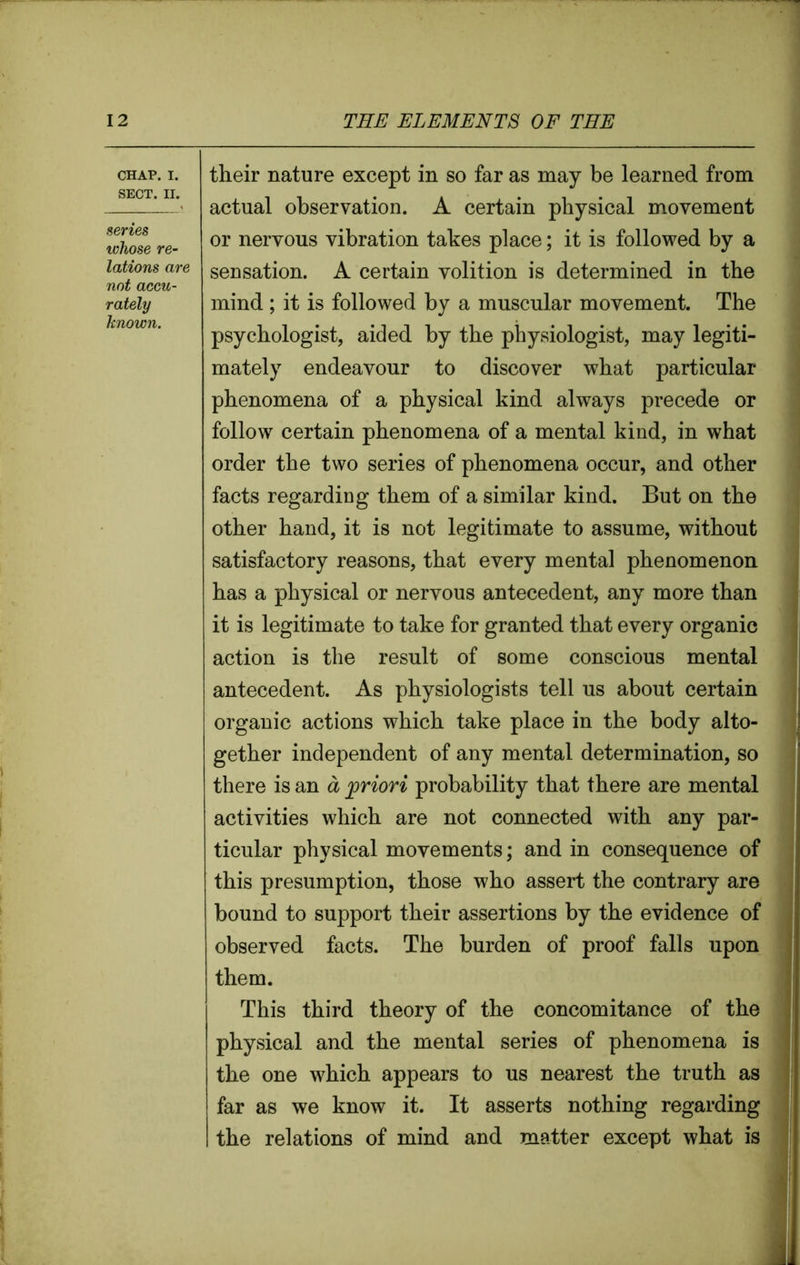 CHAP. I. SECT. II. series whose re- lations are not accu- rately known. their nature except in so far as may be learned from actual observation. A certain physical movement or nervous vibration takes place; it is followed by a sensation. A certain volition is determined in the mind; it is followed by a muscular movement. The psychologist, aided by the physiologist, may legiti- mately endeavour to discover what particular phenomena of a physical kind always precede or follow certain phenomena of a mental kind, in what order the two series of phenomena occur, and other facts regarding them of a similar kind. But on the other hand, it is not legitimate to assume, without satisfactory reasons, that every mental phenomenon has a physical or nervous antecedent, any more than it is legitimate to take for granted that every organic action is the result of some conscious mental antecedent. As physiologists tell us about certain organic actions which take place in the body alto- gether independent of any mental determination, so there is an a priori probability that there are mental activities which are not connected with any par- ticular physical movements; and in consequence of this presumption, those who assert the contrary are bound to support their assertions by the evidence of observed facts. The burden of proof falls upon them. This third theory of the concomitance of the physical and the mental series of phenomena is the one which appears to us nearest the truth as far as we know it. It asserts nothing regarding the relations of mind and matter except what is