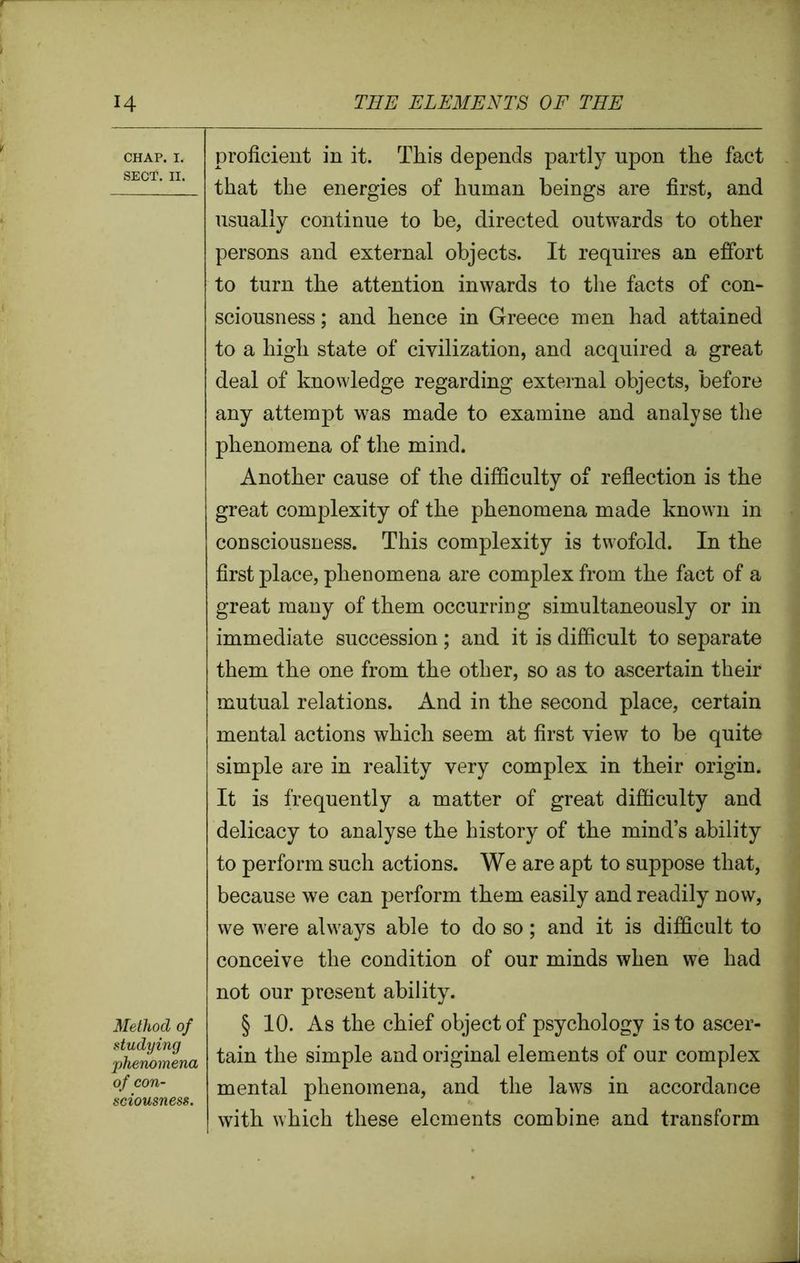 CHAP. I. SECT. II. Method of studying phenomena of con- sciousness. proficient in it. This depends partly upon the fact that the energies of human beings are first, and usually continue to be, directed outwards to other persons and external objects. It requires an effort to turn the attention inwards to the facts of con- sciousness ; and hence in Greece men had attained to a high state of civilization, and acquired a great deal of knowledge regarding external objects, before any attempt was made to examine and analyse the phenomena of the mind. Another cause of the difficulty of reflection is the great complexity of the phenomena made known in consciousness. This complexity is twofold. In the first place, phenomena are complex from the fact of a great many of them occurring simultaneously or in immediate succession; and it is difficult to separate them the one from the other, so as to ascertain their mutual relations. And in the second place, certain mental actions which seem at first view to be quite simple are in reality very complex in their origin. It is frequently a matter of great difficulty and delicacy to analyse the history of the mind’s ability to perform such actions. We are apt to suppose that, because we can perform them easily and readily now, we were always able to do so; and it is difficult to conceive the condition of our minds when we had not our present ability. § 10. As the chief object of psychology is to ascer- tain the simple and original elements of our complex mental phenomena, and the laws in accordance with which these elements combine and transform