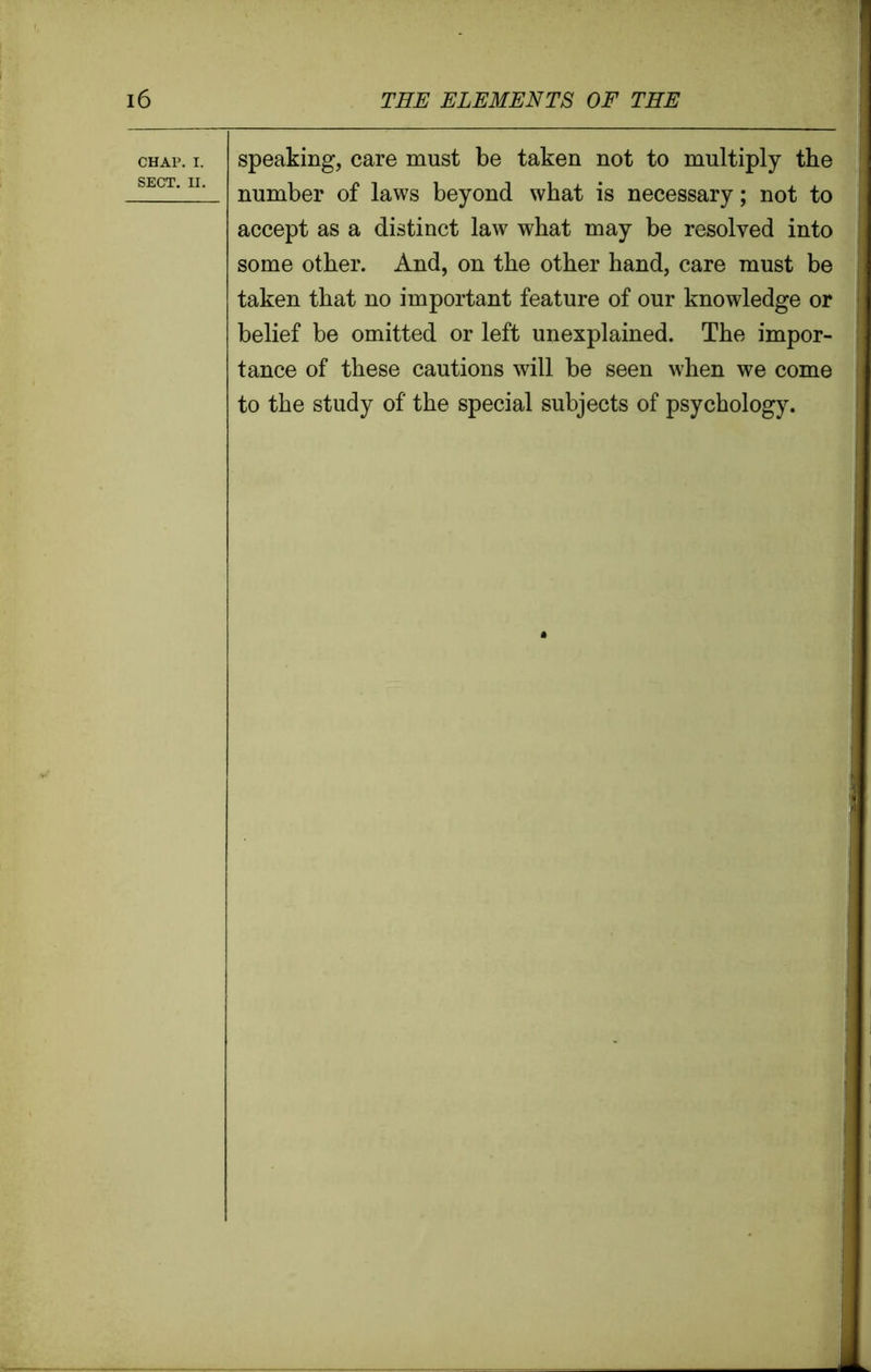 chap. i. speaking, care must be taken not to multiply the SECT‘IL number of laws beyond what is necessary; not to accept as a distinct law what may be resolved into some other. And, on the other hand, care must be taken that no important feature of our knowledge or belief be omitted or left unexplained. The impor- tance of these cautions will be seen when we come to the study of the special subjects of psychology. i i t