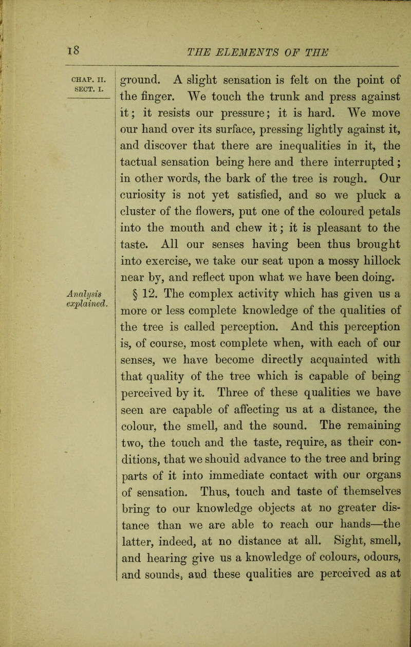 CHAP. II. SECT. I. Analysis explained, ground. A slight sensation is felt on the point of the finger. We touch the trunk and press against it; it resists our pressure; it is hard. We move our hand over its surface, pressing lightly against it, and discover that there are inequalities in it, the tactual sensation being here and there interrupted; in other words, the bark of the tree is rough. Our curiosity is not yet satisfied, and so we pluck a cluster of the flowers, put one of the coloured petals into the mouth and chew it; it is pleasant to the taste. All our senses having been thus brought into exercise, we take our seat upon a mossy hillock near by, and reflect upon what we have been doing. § 12. The complex activity which has given us a more or less complete knowledge of the qualities of the tree is called perception. And this perception is, of course, most complete when, with each of our senses, we have become directly acquainted with that quality of the tree which is capable of being perceived by it. Three of these qualities we have seen are capable of affecting us at a distance, the colour, the smell, and the sound. The remaining two, the touch and the taste, require, as their con- ditions, that we should advance to the tree and bring parts of it into immediate contact with our organs of sensation. Thus, touch and taste of themselves bring to our knowledge objects at no greater dis- tance than we are able to reach our hands—the latter, indeed, at no distance at all. Sight, smell, and hearing give us a knowledge of colours, odours, and sounds, and these qualities are perceived as at