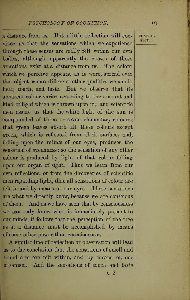 a distance from us. But a little reflection will con- vince us that the sensations -which we experience through these senses are really felt within our own bodies, although apparently the causes of those sensations exist at a distance from us. The colour which we perceive appears, as it were, spread over that object whose different other qualities we smell, hear, touch, and taste. But we observe that its apparent colour varies according to the amount and kind of light which is thrown upon it; and scientific men assure us that the white light of the sun is compounded of three or seven elementary colours; that green leaves absorb all these colours except green, which is reflected from their surface, and, falling upon the retinae of our eyes, produces the sensation of greenness; so the sensation of any other colour is produced by light of that colour falling upon our organ of sight. Thus we learn from our own reflections, or from the discoveries of scientific men regarding light, that all sensations of colour are felt in and by means of our eyes. These sensations are what we directly know, because we are conscious of them. And as we have seen that by consciousness we can only know what is immediately present to our minds, it follows that the perception of the tree as at a distance must be accomplished by means of some other power than consciousness. A similar line of reflection or observation will lead us to the conclusion that the sensations of smell and sound also are felt within, and by means of, our organism. And the sensations of touch and taste CHAP. II. SECT. I.