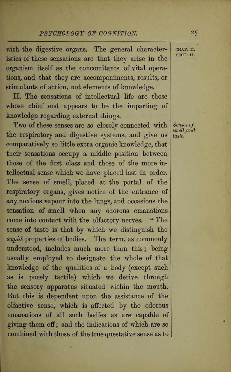 with the digestive organs. The general character- istics of these sensations are that they arise in the organism itself as the concomitants of vital opera- tions, and that they are accompaniments, results, or stimulants of action, not elements of knowledge. II. The sensations of intellectual life are those whose chief end appears to be the imparting of knowledge regarding external things. Two of these senses are so closely connected with the respiratory and digestive systems, and give us comparatively so little extra organic knowledge, that their sensations occupy a middle position between those of the first class and those of the more in- tellectual sense which we have placed last in order. The sense of smell, placed at the portal of the respiratory organs, gives notice of the entrance of any noxious vapour into the lungs, and occasions the sensation of smell when any odorous emanations come into contact with the olfactory nerves. “ The sense of taste is that by which we distinguish the sapid properties of bodies. The term, as commonly understood, includes much more than this; being usually employed to designate the whole of that knowledge of the qualities of a body (except such as is purely tactile) which we derive through the sensory apparatus situated within the mouth. But this is dependent upon the assistance of the olfactive sense, which is affected by the odorous emanations of all such bodies as are capable of giving them off; and the indications of which are so combined with those of the true questative sense as to CHAP. II. SECT. II. Senses of smelljand taste.