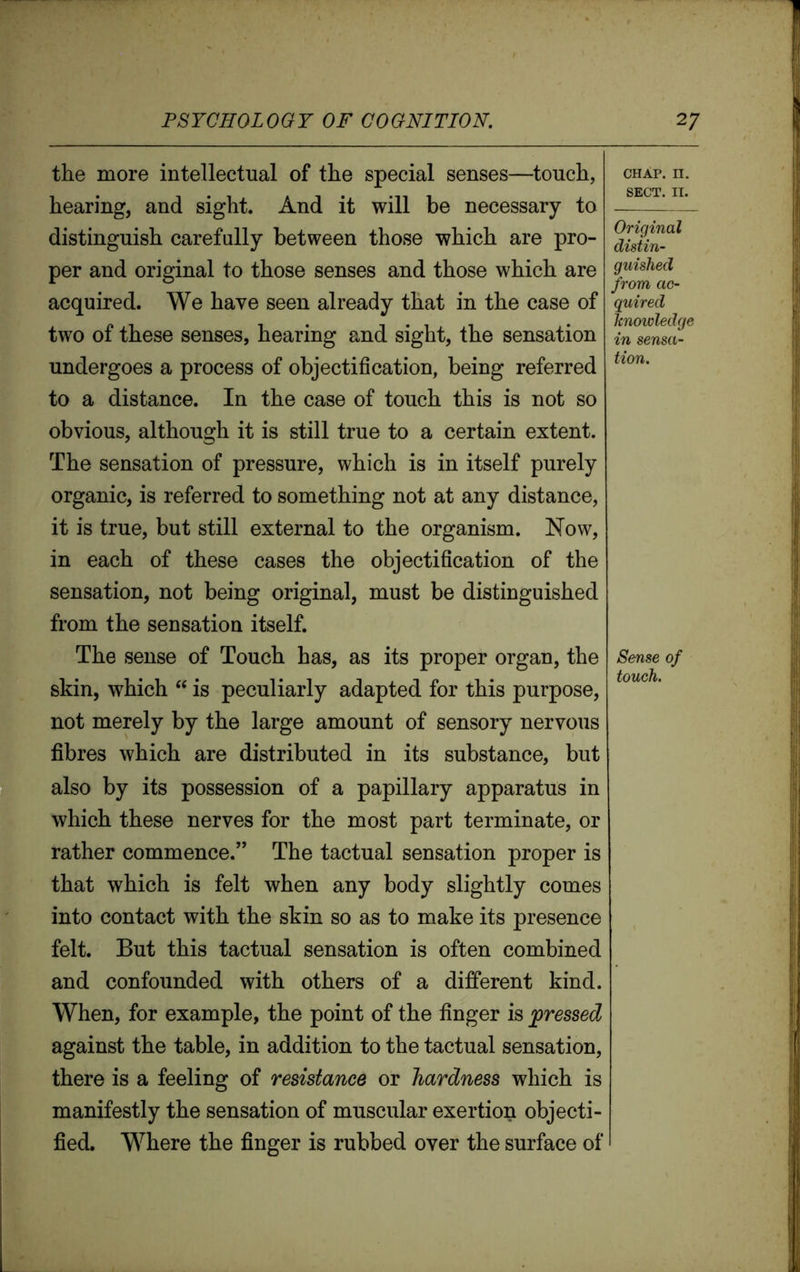 the more intellectual of the special senses—touch, hearing, and sight. And it will be necessary to distinguish carefully between those which are pro- per and original to those senses and those which are acquired. We have seen already that in the case of two of these senses, hearing and sight, the sensation undergoes a process of objectification, being referred to a distance. In the case of touch this is not so obvious, although it is still true to a certain extent. The sensation of pressure, which is in itself purely organic, is referred to something not at any distance, it is true, but still external to the organism. Now, in each of these cases the objectification of the sensation, not being original, must be distinguished from the sensation itself. The sense of Touch has, as its proper organ, the skin, which “ is peculiarly adapted for this purpose, not merely by the large amount of sensory nervous fibres which are distributed in its substance, but also by its possession of a papillary apparatus in which these nerves for the most part terminate, or rather commence.” The tactual sensation proper is that which is felt when any body slightly comes into contact with the skin so as to make its presence felt. But this tactual sensation is often combined and confounded with others of a different kind. When, for example, the point of the finger is pressed against the table, in addition to the tactual sensation, there is a feeling of resistance or hardness which is manifestly the sensation of muscular exertion objecti- fied. Where the finger is rubbed over the surface of chap. n. SECT. II. Original distin- guished from ac- quired knowledge in sensa- tion. Sense of touch.