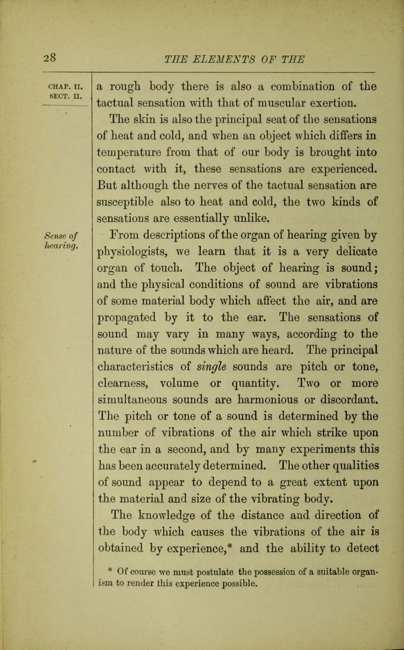CHAP. II. SECT. II. Sense of hearing. a rough bod)7- there is also a combination of the tactual sensation with that of muscular exertion. The skin is also the principal seat of the sensations of heat and cold, and when an object which differs in temperature from that of our body is brought into contact with it, these sensations are experienced. But although the nerves of the tactual sensation are susceptible also to heat and cold, the two kinds of sensations are essentially unlike. From descriptions of the organ of hearing given by physiologists, we learn that it is a very delicate organ of touch. The object of hearing is sound; and the physical conditions of sound are vibrations of some material body which affect the air, and are propagated by it to the ear. The sensations of sound may vary in many ways, according to the nature of the sounds which are heard. The principal characteristics of single sounds are pitch or tone, clearness, volume or quantity. Two or more simultaneous sounds are harmonious or discordant. The pitch or tone of a sound is determined by the number of vibrations of the air which strike upon the ear in a second, and by many experiments this has been accurately determined. The other qualities of sound appear to depend to a great extent upon the material and size of the vibrating body. The knowledge of the distance and direction of the body which causes the vibrations of the air is obtained by experience,* and the ability to detect * Of course we must postulate the possession of a suitable organ- ism to render this experience possible.