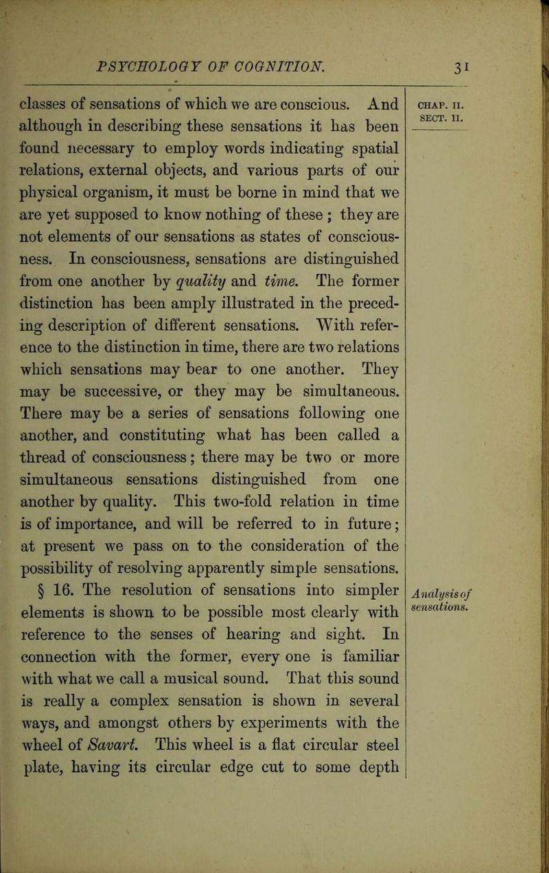 classes of sensations of which we are conscious. And although in describing these sensations it has been found necessary to employ words indicating spatial relations, external objects, and various parts of our physical organism, it must be borne in mind that we are yet supposed to know nothing of these ; they are not elements of our sensations as states of conscious- ness. In consciousness, sensations are distinguished from one another by quality and time. The former distinction has been amply illustrated in the preced- ing description of different sensations. With refer- ence to the distinction in time, there are two relations which sensations may bear to one another. They may be successive, or they may be simultaneous. There may be a series of sensations following one another, and constituting what has been called a thread of consciousness; there may be two or more simultaneous sensations distinguished from one another by quality. This two-fold relation in time is of importance, and will be referred to in future; at present we pass on to the consideration of the possibility of resolving apparently simple sensations. § 16. The resolution of sensations into simpler elements is shown to be possible most clearly with reference to the senses of hearing and sight. In connection with the former, every one is familiar with what we call a musical sound. That this sound is really a complex sensation is shown in several ways, and amongst others by experiments with the wheel of Savart. This wheel is a flat circular steel plate, having its circular edge cut to some depth CHAP. II. SECT. II. Analysis of sensations.