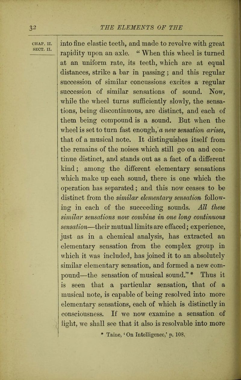 chap. 11. into fine elastic teeth, and made to revolve with great ... rapidity upon an axle. “ When this wheel is turned at an uniform rate, its teeth, which are at equal distances, strike a bar in passing; and this regular succession of similar concussions excites a regular succession of similar sensations of sound. Now, while the wheel turns sufficiently slowly, the sensa- tions, being discontinuous, are distinct, and each of them being compound is a sound. But when the wheel is set to turn fast enough, a new sensation arises, that of a musical note. It distinguishes itself from the remains of the noises which still go on and con- tinue distinct, and stands out as a fact of a different kind; among the different elementary sensations which make up each sound, there is one which the operation has separated; and this now ceases to be distinct from the similar elementary sensation follow- ing in each of the succeeding sounds. All these similar sensations now combine in one long continuous sensation—their mutual limits are effaced; experience, just as in a chemical analysis, has extracted an elementary sensation from the complex group in which it w7as included, has joined it to an absolutely similar elementary sensation, and formed a new com- pound—the sensation of musical sound.” * Thus it is seen that a particular sensation, that of a musical note, is capable of being resolved into more elementary sensations, each of which is distinctly in consciousness. If wre now examine a sensation of light, we shall see that it also is resolvable into more