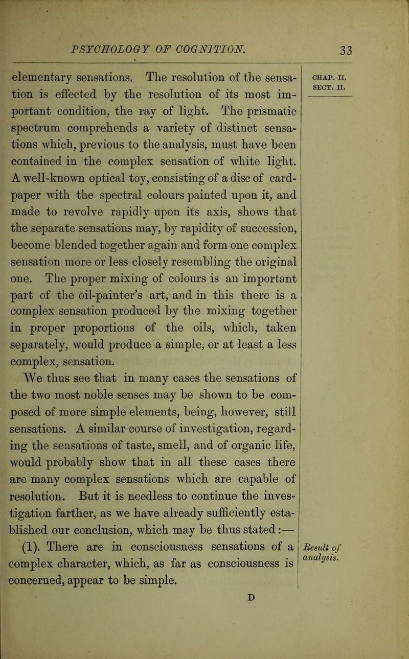 elementary sensations. The resolution of the sensa- tion is effected by the resolution of its most im- portant condition, the ray of light. The prismatic spectrum comprehends a variety of distinct sensa- tions which, previous to the analysis, must have been contained in the complex sensation of white light. A well-known optical toy, consisting of a disc of card- paper with the spectral colours painted upon it, and made to revolve rapidly upon its axis, shows that the separate sensations may, by rapidity of succession, become blended together again and form one complex sensation more or less closely resembling the original one. The proper mixing of colours is an important part of the oil-painter’s art, and in this there is a complex sensation produced by the mixing together in proper proportions of the oils, which, taken separately, would produce a simple, or at least a less complex, sensation. We thus see that in many cases the sensations of the two most noble senses may be shown to be com- posed of more simple elements, being, however, still sensations. A similar course of investigation, regard- ing the sensations of taste, smell, and of organic life, would probably show that in all these cases there are many complex sensations which are capable of resolution. But it is needless to continue the inves- tigation farther, as we have already sufficiently esta-1 blished our conclusion, which may be thus stated:— | (1). There are in consciousness sensations of a j complex character, which, as far as consciousness is ! concerned, appear to be simple. CHAP. II. SECT. II. Result of analysis. D