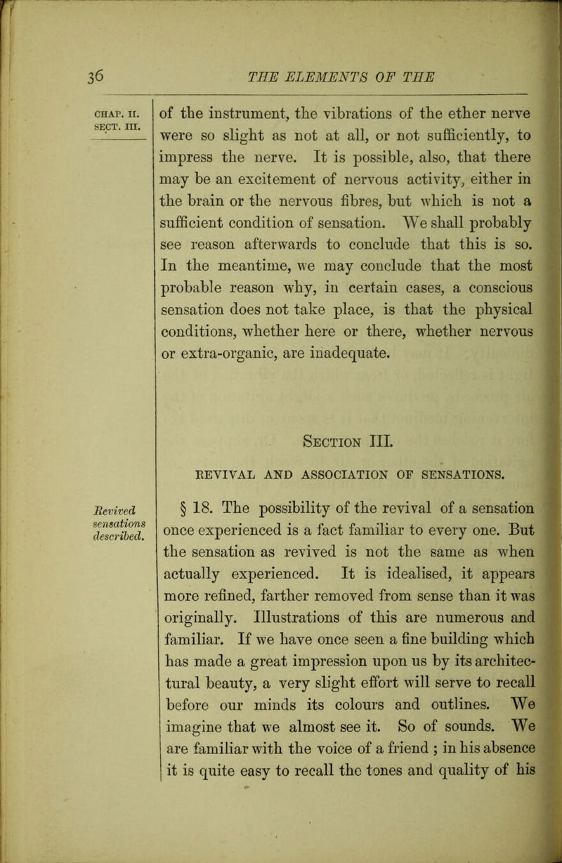 CHAP. II. SECT. m. Bevived sensations described. of the instrument, the vibrations of the ether nerve were so slight as not at all, or not sufficiently, to impress the nerve. It is possible, also, that there may be an excitement of nervous activity, either in the brain or the nervous fibres, but which is not a sufficient condition of sensation. We shall probably see reason afterwards to conclude that this is so. In the meantime, we may conclude that the most probable reason why, in certain cases, a conscious sensation does not take place, is that the physical conditions, whether here or there, whether nervous or extra-organic, are inadequate. Section III. REVIVAL AND ASSOCIATION OF SENSATIONS. § 18. The possibility of the revival of a sensation once experienced is a fact familiar to every one. But the sensation as revived is not the same as when actually experienced. It is idealised, it appears more refined, farther removed from sense than it was originally. Illustrations of this are numerous and familiar. If we have once seen a fine building which has made a great impression upon us by its architec- tural beauty, a very slight effort will serve to recall before our minds its colours and outlines. We imagine that we almost see it. So of sounds. We are familiar with the voice of a friend ; in his absence it is quite easy to recall the tones and quality of his