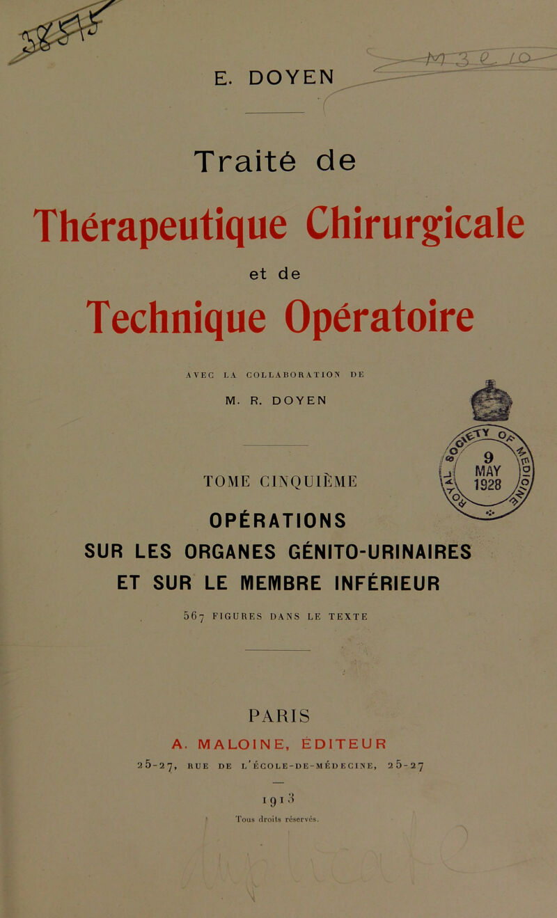 Q - ‘ E. DOYEN ' ^ ^ ^ Traité de Thérapeutique Chirurgicale et de Technique Opératoire AVEC LA COLLABORATION DE M. R. DOYEN TOME CINQUIÈME OPÉRATIONS SUR LES ORGANES GÉNITO-URINAIRES ET SUR LE MEMBRE INFÉRIEUR 567 FIGURES DANS LE TEXTE PARIS 26-2 A. MALOINE, ÉDITEUR 7, RUE DE l’ÉGOLE-DE-MÉDECINE, 26-27 1910 Tous flroils réserves.