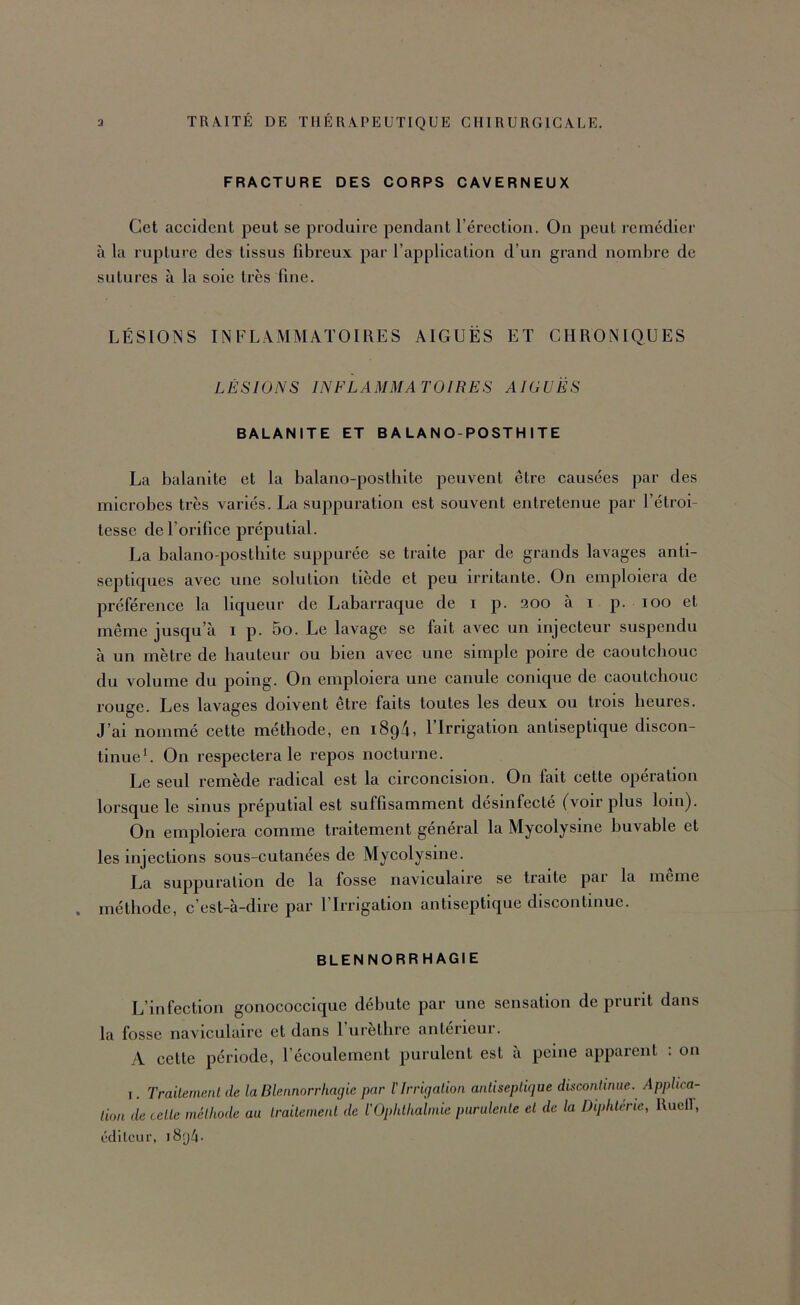 FRACTURE DES CORPS CAVERNEUX Cet accident peut se produire pendant l’érection. On peut remédier à la rupture des tissus fibreux par l’application d’un grand nombre de sutures à la soie très fine. LÉSIONS INFLAMMATOIRES AIGUËS ET CHRONIQUES LÉSIONS INFLAMMATOIRES AIGUËS BALANITE ET B A LA N O-POSTH I TE La balanite et la balano-posthite peuvent être causées par des microbes très variés. La suppuration est souvent entretenue par l’étroi- tesse de l’orifice préputial. La balano-posthite suppurée se traite par de grands lavages anti- septiques avec une solution tiède et peu irritante. On emploiera de préférence la liqueur de Labarraque de i p. 200 à i p. 100 et même jusqu’à i p. 5o. Le lavage se fait avec un injecteur suspendu à un mètre de hauteur ou bien avec une simple poire de caoutchouc du volume du poing. On emploiera une canule conique de caoutchouc rouge. Les lavages doivent être faits toutes les deux ou trois heures. J’ai nommé cette méthode, en 1894, l’Irrigation antiseptique discon- tinueU On respectera le repos nocturne. Le seul remède radical est la circoncision. On fait cette opération lorsque le sinus préputial est suffisamment désinfecté (voir plus loin). On emploiera comme traitement général la Mycolysine buvable et les injections sous-cutanées de Mycolysine. La suppuration de la fosse naviculaire se traite pai la meme méthode, c’est-à-dire par l’Irrigation antiseptique discontinue. BLENNORRHAGIE L’infection gonococcique débute par une sensation de prurit dans la fosse naviculaire et dans l’urèthre antérieur. A cette période, l’écoulement purulent est à peine apparent : on I. Trailenumt de la Blennorrhagie par ïIrrigation anliseplique discontinue. Applica- tion de cette méthode au traitement de l’Ophthalmie purulente et de la Diphtérie, Ruell, éditeur, i8'j4-