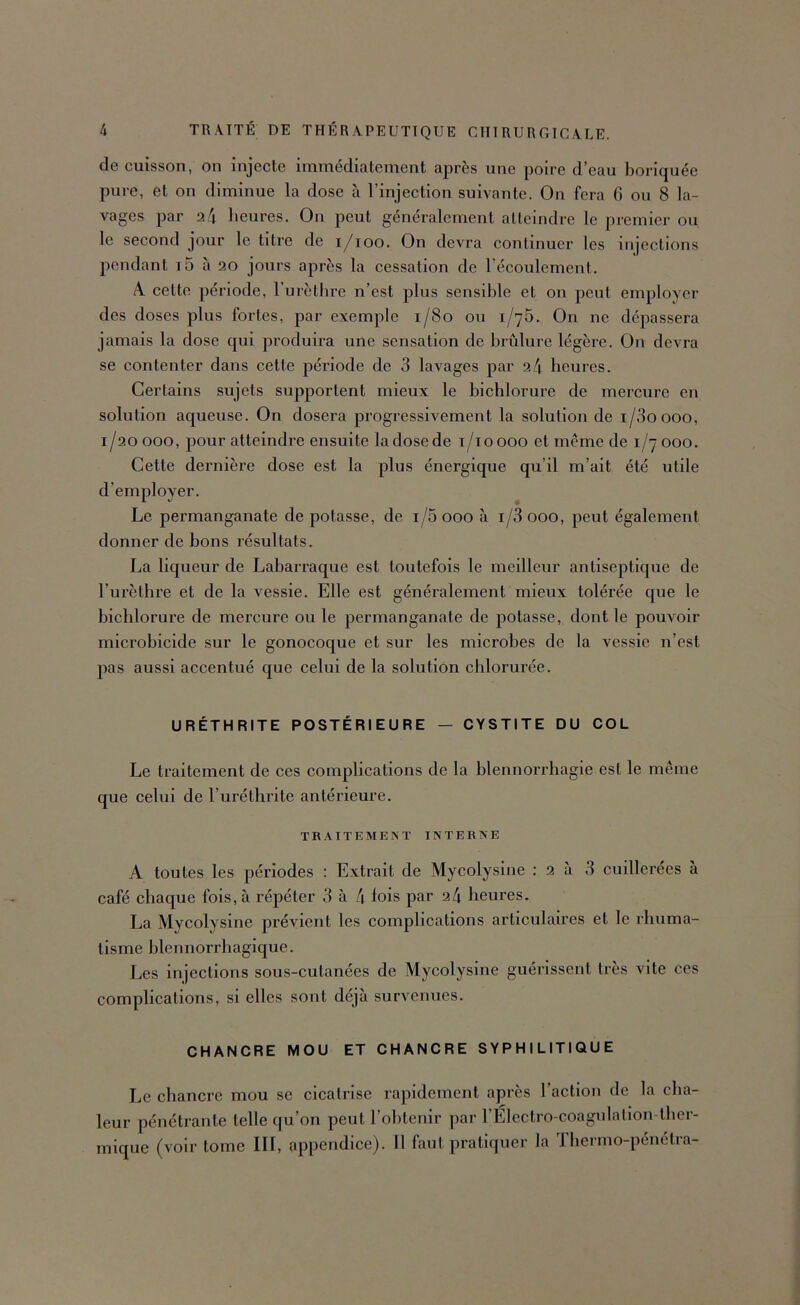 de cuisson, on injecte immédiatement après une poire d’eau boriquée pure, et on diminue la dose à l’injection suivante. On fera 6 ou 8 la- vages par 2 4 heures. On peut généralement atteindre le premier ou le second jour le titre de i/ioo. On devra continuer les injections pendant i5 à 20 jours après la cessation de l’écoulement. A cette période, l’urètlire n’est plus sensible et on peut employer des doses plus fortes, par exemple 1/80 ou 1/75. On ne dépassera jamais la dose qui produira une sensation de brûlure légère. On devra se contenter dans cette période de 3 lavages par 24 heures. Certains sujets supportent mieux le bichlorure de mercure en solution aqueuse. On dosera progressivement la solution de i/3oooo, 1/20 000, pour atteindre ensuite la dose de i/ioooo et même de 1/7 000. Cette dernière dose est la plus énergique qu’il m’ait été utile d’employer. Le permanganate de potasse, de i/5 000 à i/3 000, peut également donner de bons résultats. La liqueur de Labarraque est toutefois le meilleur antiseptique de l’urèthre et de la vessie. Elle est généralement mieux tolérée que le bichlorure de mercure ou le permanganate de potasse, dont le pouvoir microbicide sur le gonocoque et sur les microbes de la vessie n’est pas aussi accentué que celui de la solution chlorurée. URÉTHRITE POSTÉRIEURE — CYSTITE DU COL Le traitement de ces complications de la blennorrhagie est le même que celui de l’uréthrite antérieure. TRAITEMENT INTERNE A toutes les périodes : Extrait de Mycolysine :2a 3 cuillerées à café chaque fois, à répéter 3 à 4 lois par 24 heures. La Mycolysine prévient les complications articulaires et le rhuma- tisme blennorrhagique. Les injections sous-cutanées de Mycolysine guérissent très vite ces complications, si elles sont déjà survenues. CHANCRE MOU ET CHANCRE SYPHILITIQUE Le chancre mou se cicatrise rapidement après l’action de la cha- leur pénétrante telle qu’on peut l’obtenir par l’Électro-coagulalion-tber- mique (voir tome III, appendice). 11 faut pratiquer la Tbermo-pénétra-