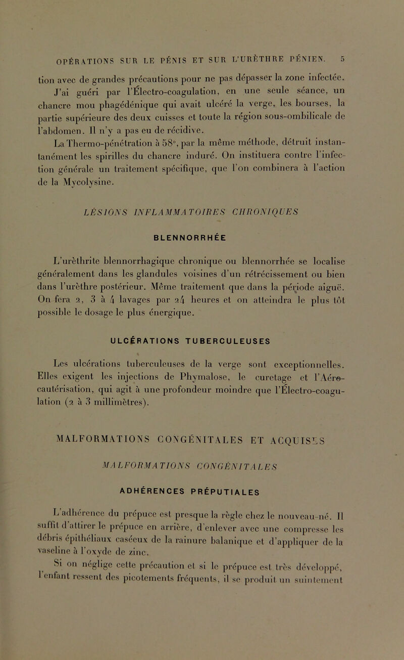 lion avec de grandes précautions pour ne pas dépasser la zone infectée. J’ai guéri par l’Électro-coagulation, en une seule séance, un chancre mou phagédénique qui avait ulcéré la verge, les bourses, la partie supérieure des deux cuisses et toute la région sous-ombilicale de l’abdomen. 11 n’y a pas eu de récidive. La Thermo-pénétration à58“,par la même méthode, détruit instan- tanément les spirilles du chancre induré. On instituera contre l’infec- tion générale un traitement spécifique, que l’on combinera à l’action de la Mycolysine. LÉSIONS INFLAMMATOIBES CHRONIQUES BLENNORRHÉE L’urèthrite blennorrhagique chronique ou hlennorrhée se localise généralement dans les glandules voisines d’un rétrécissement ou bien dans l’urèthre postérieur. Même traitement que dans la période aiguë. On fera 2, 3 à 4 lavages par 24 heures et on atteindra le plus tôt possible le dosage le plus énergique. ULCÉRATIONS TUBERCULEUSES Les ulcérations tuberculeuses de la verge sont exceptionnelles. Elles exigent les injections de Phymalose, le curetage et l’Aéro- cautérisation, qui agit à une profondeur moindre que l’Électro-coagu- lation (2 à 3 millimètres). MALFORMATIONS CONGÉNITALES ET ACQUISES MALEORMA LIONS CONGÈNITALES ADHÉRENCES PRÉPUTIALES L’adhérence du prépuce est presque la règle chez le nouveau-né. 11 suffit d attirer le prépuce en arrièi'e, d enlever avec une compresse les déhns épithéliaux caséeux de la rainure halanlque et d’appliquer de la vaseline à l’oxyde de zinc. ^ Si on néglige cette précaution et si le prépuce est très développé, 1 enfant lessent des picotements fréquents, d se produit un suintement