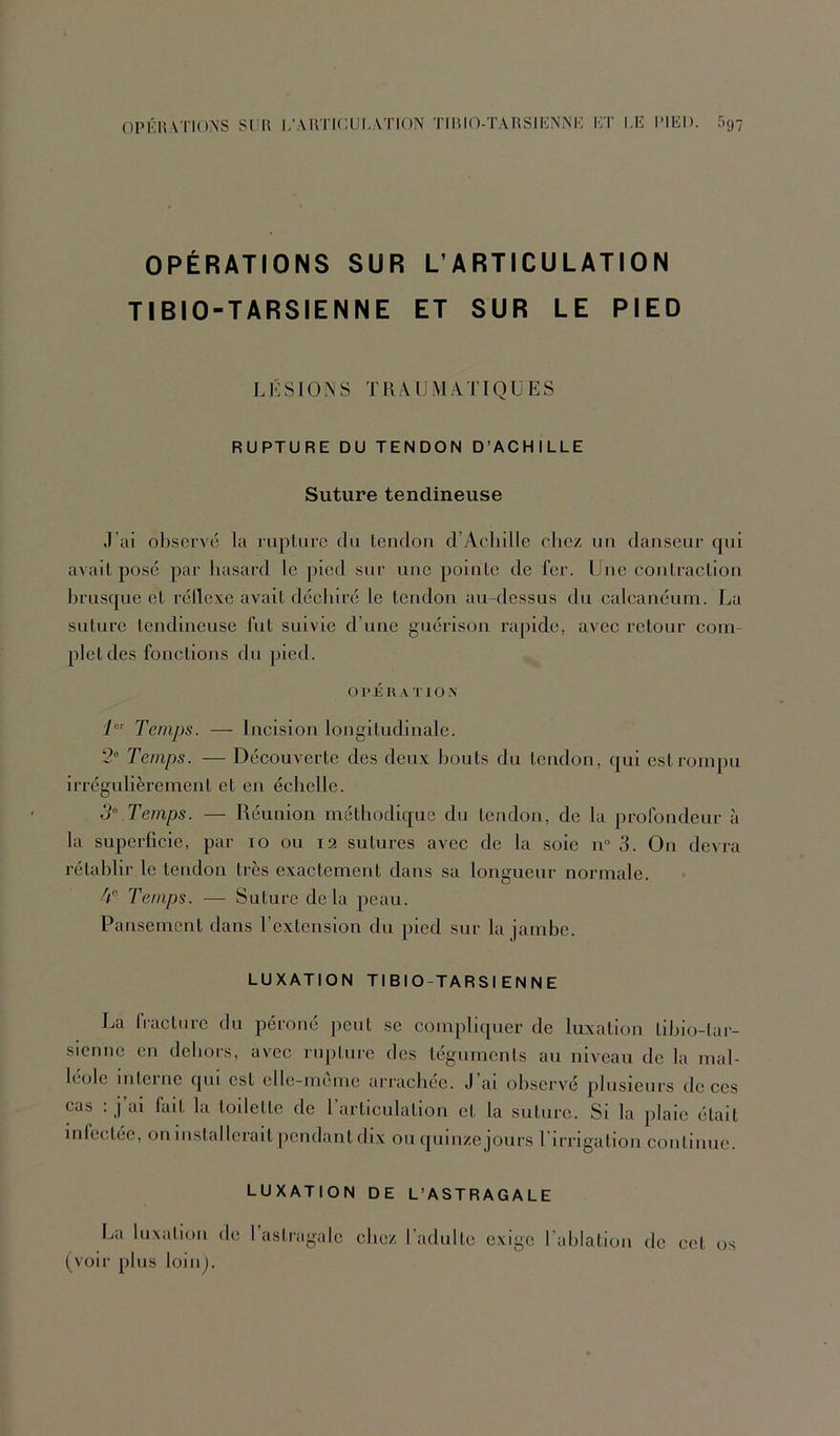 OPKHATIONS SUR I/ARTKlUI.ATION TIRKVÏARSJENNK ET I.E IMED. 697 OPÉRATIONS SUR L’ARTICULATION TIBIO-TARSIENNE ET SUR LE PIED L1': s IO s J'R /V U M A J’ IQ U E S RUPTURE DU TENDON D’ACHILLE Suture tendineuse J’ai observé la ruplurc du tendon d’Aehille chez nn danseur qui avait posé par hasard le pied sur une pointe de fer. Une eontraction brusque et réllexe avait déchiré le tendon au-dessus du calcanéum. La suture tendineuse fut suivie d’une guérison rapide, avec retour com- plet des fonctions du pied. O P É K A TION 1°' Temps. — Incision longitudinale. 2“ Temps. — Découverte des deii.x: bouts du tendon, qui est rompu irrégulièrement et en échelle. 5“ Temps. — Réunion méthodique du tendon, de la profondeur à la superficie, par 10 ou 12 sutures avec de la soie 11“ 3. On devra rétablir le tendon très exactement dans sa longueur normale. 4® Temps. — Suture delà peau. Pansement dans l’extension du pied sur la jambe. LUXATION TIBIO-TARSIENNE La iraetnre du péroné peut se compliquer de luxation tibio-tai- sicnnc en dehors, avec rupture des téguments au niveau de la mal- léole intcine qm est elle-memc arrachée. J ai observé plusieurs de ces cas : j’ai fait la todette de l’articulation et la suture. Si la plaie était inlcctec, oninstallcrait pendant dix ou quinze jours rirrigation continue. LUXATION DE L’ASTRAGALE La luxation de 1 astragale chez l’adulte exige l’ahlatiou de cet os (voir plus loinj.