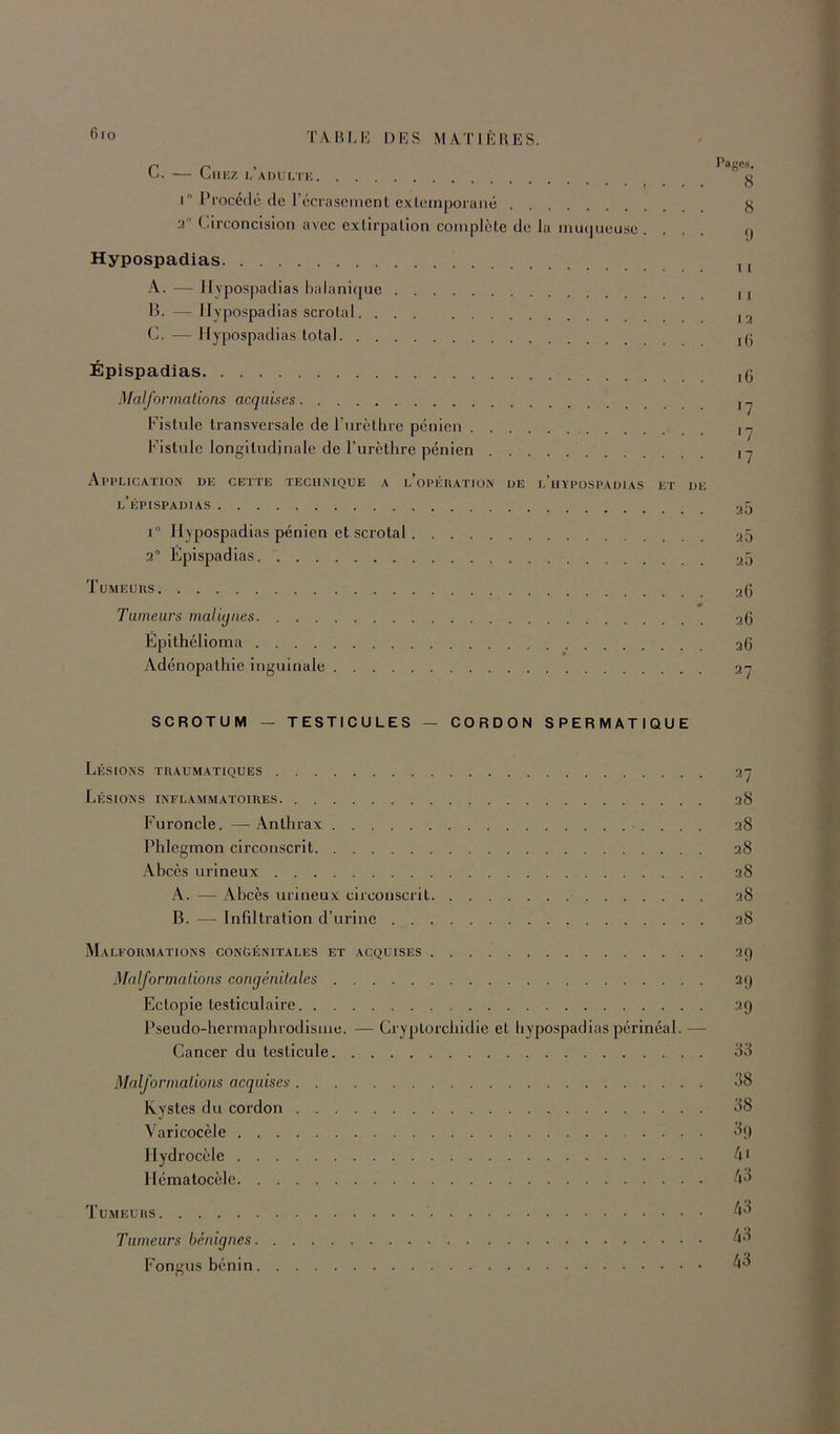 C. — Chez l’aüulte 1° Procédé tic récrascmcnl cxlcinporaiié 3’ (arconcision avec extirpation complète de la mutjueuse . . . . Hypospadias A. — Hypospadias balanirjue H. — Hypospadias scrotal G. — Hypospadias total 8 8 9 11 11 I 3 i(i Épispadias Malformations acquises Fistule transversale de l’urèthre pénien Fistule longitudinale de l’urèthre pénien Application de cette technique a l’opération de l’iiypospauias et de l’épispadias i“ Hypospadias pénien et scrotal 3° Epispadias Tumeurs 0 Tumeurs maliylies Épithélioma Adénopathie inguinale iG '7 •7 <7 3Q 30 30 36 36 36 27 SCROTUM — TESTICULES — CORDON SPERMATIQUE Lésions traumatiques Lésions inflammatoires Furoncle. — Anthrax Phlegmon circonscrit Abcès urineux A. — Abcès urineux circonscrit B. — Infiltration d’urine Malformations con&énitales et acquises Malformations congénitales Eclopie testiculaire Pseudo-hermaphrodisme. — Cryptorchidie et hypospadias périnéal. — Cancer du testicule Malformations acquises Kystes du cordon Varicocèle llyd rocèle llématocèlc Tumeurs Tumeurs bénignes Fongus bénin ^7 38 38 38 38 38 38 29 29 29 38 08 ^9 .'il 43 43 43 43