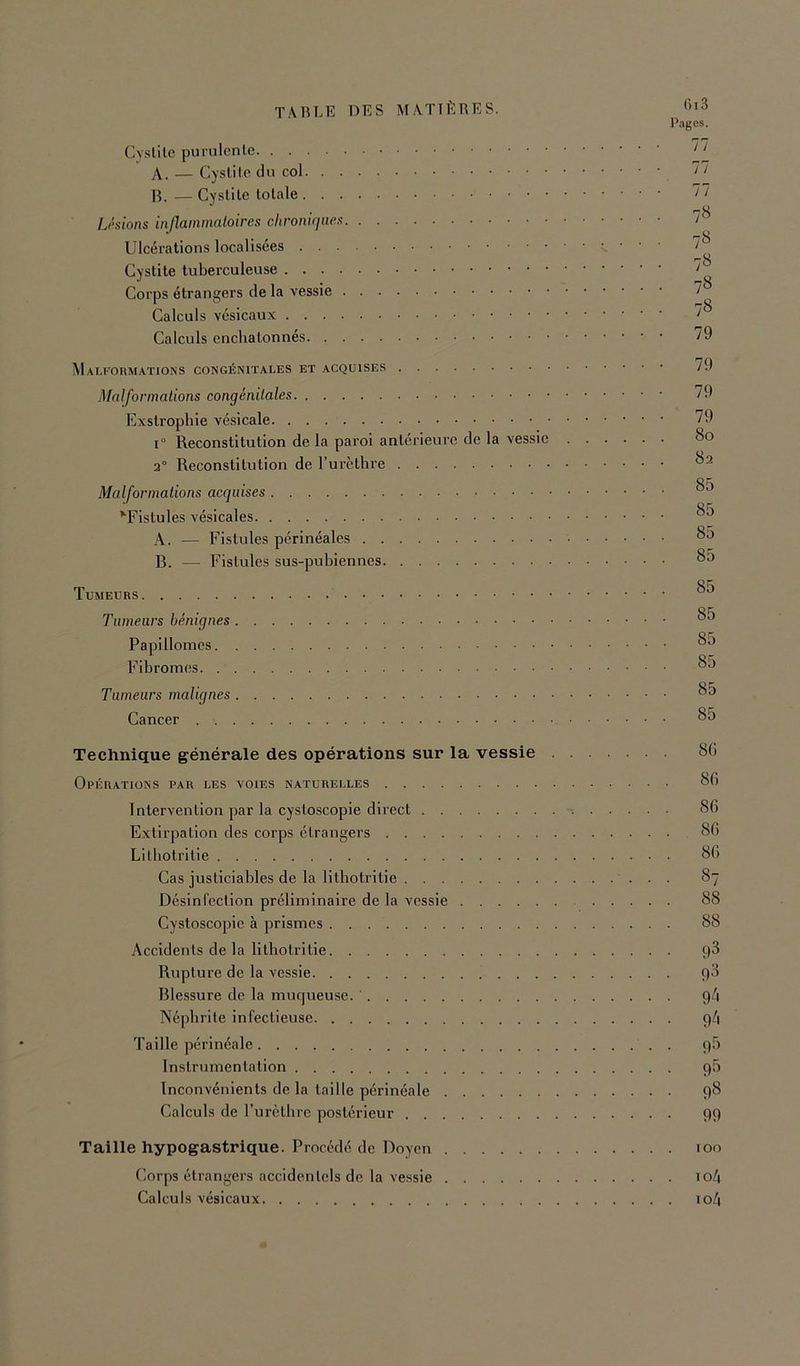 Cvslilc purulcnle A. — Cyslile du col IL — Cyslile lolale Usions injlaininaloires chroniqne.s Ulcéralions localisées Cyslile tuberculeuse Corps étrangers de la vessie Calculs vésicaux Calculs enclialonnés M AU•■on^rATIONS congénitales et acquises Malformations congénitales Exslrophie vésicale 1° Reconstitution de la paroi antérieure de la vessie . 2“ Reconstitution de l’ui’ètbre Malformations acquises ^^Fistules vésicales A. — Fistules périnéales B. — Fistules sus-pubiennes Tumeurs Tumeurs bénignes Papillomes Fibromes Tumeurs malignes Cancer ()i 3 Pages. 77 77 77 7« 78 7« 78 78 79 79 79 79 80 82 85 85 85 85 85 85 85 85 85 85 Technique générale des opérations sur la vessie Opérations par les voies naturelles 81) Intervention par la cystoscopie direct 86 Extirpation des corps étrangers 86 Litbotritie 86 Cas justiciables de la lilliolritie 87 Désinfection préliminaire de la vessie 88 Cystoscopie à prismes 88 Accidents de la lithotrllie q3 Rupture de la vessie Blessure de la muqueuse. 9/1 Néphrite infectieuse 9/1 Taille périnéale 96 Instrumentation 96 Inconvénients de la taille périnéale 98 Calculs de rurclbre postérieur 99 Taille hypogastrique. Procédé de Doyen loo Corps étrangers accidentels de la vessie io/| Calculs vésicaux io4