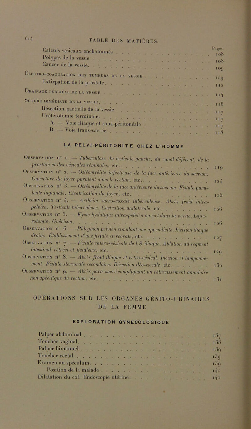 Calcul.s vésicaux enclialonnés l’olypes de la vessie Cancer de la vessie Clectro-coagulation des tumeurs de la vessie Extirpation de la prostate Drainage périnéal de la vessie Suture immédi.vte de la vessie Résection partielle de la vessie Urétérotomie terminale A. \ oie iliaque et sous-péritonéale . R. — Voie trans-sacrée I*JICS. 108 lOiS IO() 109 11 ti 11/| I i(i 7 117 i'7 I iS LA PELVI-PÉRITONI T E CHEZ L’HOMME Observation n r. — Tuberculose du iesUcnle gauche, du canal dèférenl, de la proslale et des vésicales séminales, etc Observation n 2. Osleomyélde injeclieuse de la face antérieure du sacrum. Ouverture du foyer purulent dans le rectum, etc Observation n° 3. — Ostéomyélite de la face antérieure du sacrum. Fistule puru- lente inguinale. Cicatrisation du foyer, etc Observation n“ 4. — Arthrite sacro-coxede iubereuleu.se. Abcès froid intra- pelvien. Testicule tuberculeux. Castration unilatérale, etc Observ.ation n° 5. — Kyste hydatiqui inira-pelvian ouvert dans la vessie. Lapa- rotomie. Guérison Observation n 6. —Phlegmon pelvien simulant une appendicite. Incision iliaque droite. Etablissement d’une fistule stercorale, etc Observatio.n n° q. Tisliile entero-vesicale de l’S iliaque. Ablation du segment intestinal rétréci et fstuleux, etc Observation n° 8. — Abcès froid iliaque et retro-vésical. Incision et tamponne- ment. Fistule stercorale secondaire. Résection iléo-cæcale, etc Observation n° 9. —Abcès para-sacré compliquant un rétrécissement annulaire non spécifique du rectum, etc 9 12/1 125 126 I 2() 127 129 130 131 OPÉRATIONS SUR LES ORGANES GENIïO-URINAl RES DE LA FEMME EXPLORATION GYNÉCOLOGIQUE Palper abdominal i3- Toucher vaginal i38 Palper bimanuel i3i) * 7'oucher rectal 139 Examen au spéculum i3() l’osition de la malade l'io Dilatation du coi. Endoscopie utérine i4o