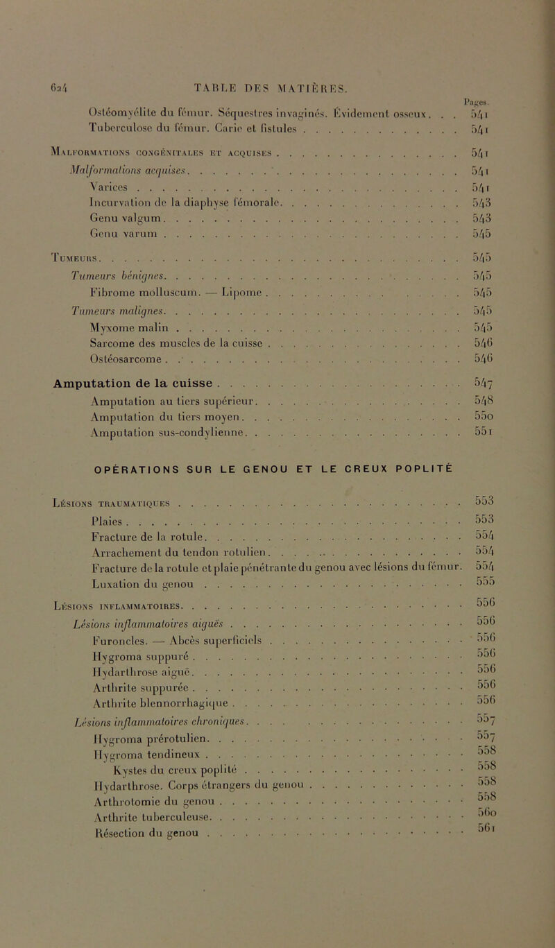 l'af'cs. Osléomyrlile du fi'imir. Séquestres invaginés. Evidement osseux . . . û^ii Tuberculose du fémur. Carie et fistules 5/| r Mam’ormations congi'3N(tai.es et acquises 5/| f Malfonnnlions acquisex 5/| 1 Varices 541 Incurvation de la diapliy.se fémorale 543 Genu valgum 543 (^enu varum 545 Tumeurs 545 Tumeurs bénignes 545 Fibrome molluscum. — Lipome 545 Tumeurs malignes 545 Myxome malin 545 Sarcome des muscles de la cuisse 546 Ostéosarcome 546 Amputation de la cuisse 547 Amputation au tiers supérieur 548 Amputation du tiers moyen 55o Amputation sus-condylienne 551 OPÉRATIONS SUR LE GENOU ET LE CREUX POPLITÉ Lésions traumatiques 553 Plaies 553 Fracture de la rotule • • • Arrachement du tendon ro tu lien 554 Fracture de la rotule et plaie pénétrante du genou avec lésions du fémur. 554 Luxation du genou 5oO Lésions inflammatoires 556 Lésions inflammatoires aiguës 556 Furoncles. — Abcès superliciels ^^6 Ilygroma suppuré '^^6 Ilydartlirose aiguë ^^6 Arthrite suppurée 556 Arthrite blennorrhagique ’^6 Lésions inflammatoires chroniques ^^7 llvyroma prérotulien O07 O 1 ^ r r O Ilvuroma tendineux ~ , r r Q Kystes du creux poplité Ilydartlirose. Corps étrangers du genou 558 Arthrotomie du genou Arthrite tuberculeuse Késection du genou