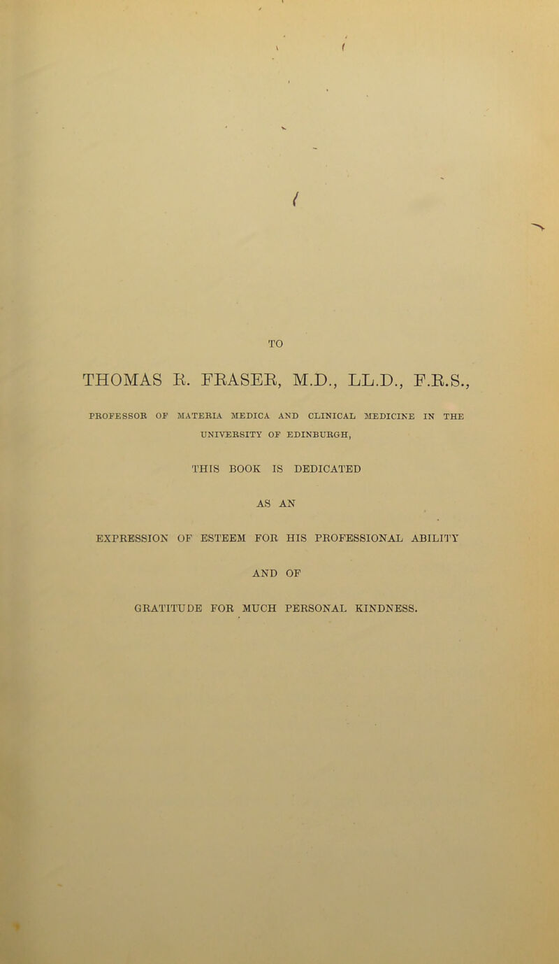 ( TO THOMAS R. FRASER, M.D., LL.D., F.R.S., PROFESSOR OF MATERIA MEDICA AND CLINICAL MEDICINE IN THE UNIVERSITY OF EDINBURGH, THIS BOOK IS DEDICATED AS AN EXPRESSION OF ESTEEM FOR HIS PROFESSIONAL ABILITY AND OF GRATITUDE FOR MUCH PERSONAL KINDNESS.