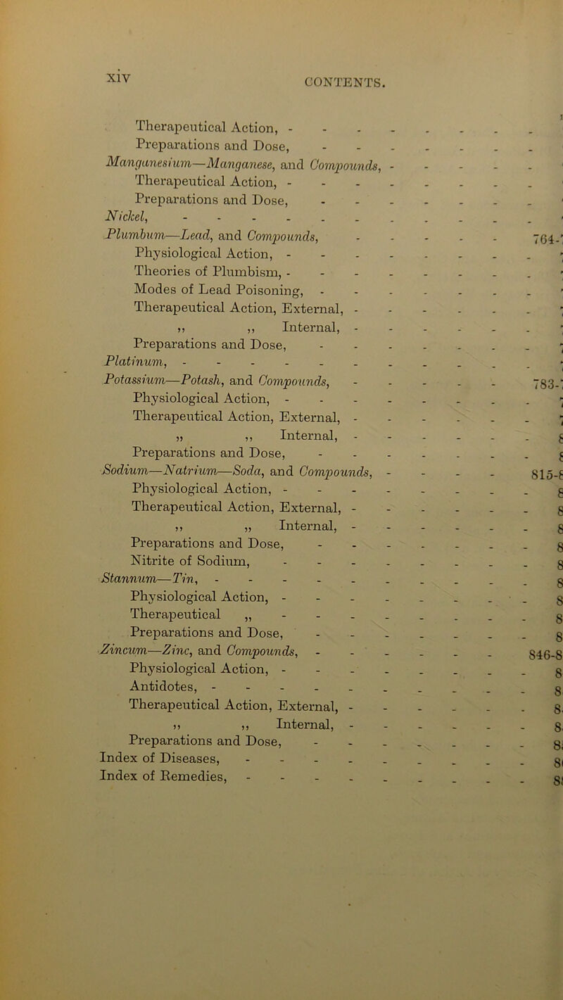 Therapeutical Action, - Preparations and Dose, Manganesium—Manganese, and Compounds, - Therapeutical Action, - Preparations and Dose, Nickel, Plumbum—Lead, and Compounds, Physiological Action, - Theories of Plumbism, - Modes of Lead Poisoning, Therapeutical Action, External, - n ,, Internal, - Preparations and Dose, Platinum, Potassium—Potash, and Compounds, Physiological Action, - Therapeutical Action, External, - 35 ,, Internal, Preparations and Dose, Sodium—Natrium—Soda, and Compounds, - Physiological Action, - Therapeutical Action, External, - 33 33 Internal, - Preparations and Dose, Nitrite of Sodium, .... Stannum—Tin, Physiological Action, - Therapeutical „ Preparations and Dose, Zincum—Zinc, and Compounds, - Physiological Action, - Antidotes, Therapeutical Action, External, - 3 3 33 Internal, - Preparations and Dose, Index of Diseases, - Index of Remedies,